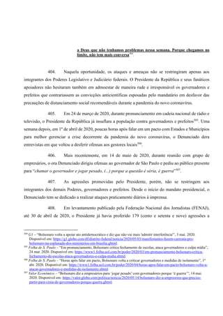 a Deus que não tenhamos problemas nessa semana. Porque chegamos no
limite, não tem mais conversa304
.
404. Naquela oportunidade, os ataques e ameaças não se restringiram apenas aos
integrantes dos Poderes Legislativo e Judiciário federais. O Presidente da República e seus fanáticos
apoiadores não hesitaram também em admoestar de maneira rude e irresponsável os governadores e
prefeitos que contrariassem as convicções anticientíficas esposadas pelo mandatário em desfavor das
precauções de distanciamento social recomendáveis durante a pandemia do novo coronavírus.
405. Em 24 de março de 2020, durante pronunciamento em cadeia nacional de rádio e
televisão, o Presidente da República já insuflara a população contra governadores e prefeitos305
. Uma
semana depois, em 1º de abril de 2020, poucas horas após falar em um pacto com Estados e Municípios
para melhor gerenciar a crise decorrente da pandemia do novo coronavírus, o Denunciado dera
entrevistas em que voltou a desferir ofensas aos gestores locais306
.
406. Mais recentemente, em 14 de maio de 2020, durante reunião com grupo de
empresários, o ora Denunciado dirigiu ofensas ao governador de São Paulo e pediu ao público presente
para “chamar o governador e jogar pesado, (...) porque a questão é séria, é guerra”307
.
407. As agressões promovidas pelo Presidente, porém, não se restringem aos
integrantes dos demais Poderes, governadores e prefeitos. Desde o início do mandato presidencial, o
Denunciado tem se dedicado a realizar ataques praticamente diários à imprensa.
408. Em levantamento publicado pela Federação Nacional dos Jornalistas (FENAJ),
até 30 de abril de 2020, o Presidente já havia proferido 179 (cento e setenta e nove) agressões a
304
G1 – “Bolsonaro volta a apoiar ato antidemocrático e diz que não vai mais 'admitir interferência'”, 3 mai. 2020.
Disponível em: https://g1.globo.com/df/distrito-federal/noticia/2020/05/03/manifestantes-fazem-carreata-pro-
bolsonaro-na-esplanada-dos-ministerios-em-brasilia.ghtml.
305
Folha de S. Paulo – “Em pronunciamento, Bolsonaro critica fechamento de escolas, ataca governadores e culpa mídia”,
24 mar. 2020. Disponível em: https://www1.folha.uol.com.br/poder/2020/03/em-pronunciamento-bolsonaro-critica-
fechamento-de-escolas-ataca-governadores-e-culpa-midia.shtml.
306
Folha de S. Paulo – “Horas após falar em pacto, Bolsonaro volta a criticar governadores e medidas de isolamento”, 1º
abr. 2020. Disponível em: https://www1.folha.uol.com.br/poder/2020/04/horas-apos-falar-em-pacto-bolsonaro-volta-a-
atacar-governadores-e-medidas-de-isolamento.shtml.
307
Valor Econômico – “Bolsonaro diz a empresários para ‘jogar pesado’ com governadores porque ‘é guerra’”, 14 mai.
2020. Disponível em: https://valor.globo.com/politica/noticia/2020/05/14/bolsonaro-diz-a-empresrios-que-preciso-
partir-para-cima-de-governadores-porque-guerra.ghtml.
 