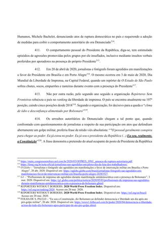 Humanos, Michele Bachelet, denunciando atos de ruptura democrática no país e requerendo a adoção
de medidas para coibir o comportamento autoritário do ora Denunciado314
.
411. O comportamento pessoal do Presidente da República, diga-se, tem estimulado
episódios de agressões promovidas pelos grupos por ele insuflados, inclusive mediante insultos verbais
proferidos por apoiadores na presença do próprio Presidente315
.
412. Em 20 de abril de 2020, jornalistas e fotógrafo foram agredidos em manifestações
a favor do Presidente em Brasília e em Porto Alegre316
. O mesmo ocorreu em 3 de maio de 2020, Dia
Mundial da Liberdade de Imprensa, na Capital Federal, quando um repórter de O Estado de São Paulo
sofreu chutes, socos, empurrões e rasteiras durante evento com a presença do Presidente317
.
413. Não por outra razão, pelo segundo ano seguido a organização Repórteres Sem
Fronteiras rebaixou o país no ranking da liberdade de imprensa. O país se encontra atualmente na 107ª
posição, caindo cinco posições desde 2018318
. Segundo a organização, foi decisivo para a queda o “clima
de ódio e desconfiança alimentado por Bolsonaro”319
.
414. Os arroubos autoritários do Denunciado chegam a tal ponto que, quando
confrontado com questionamentos de jornalistas a respeito de sua participação em atos que defendiam
abertamente um golpe militar, proferiu frase de nítido viés absolutista: “"O pessoal geralmente conspira
para chegar ao poder. Eu já estou no poder. Eu já sou o presidente da República (...) Eu sou, realmente,
a Constituição”320
. A frase demonstra a pretensão do atual ocupante do posto de Presidente da República
314
https://static.congressoemfoco.uol.com.br/2020/05/OFPRES_ONU_ameaca-de-ruptura-autoritaria.pdf.
315
https://fenaj.org.br/nota-oficial-jornalistas-sao-agredidos-em-pleno-dia-de-luta-dos-trabalhadores/.
316
O Globo – “Jornalistas e fotógrafo são agredidos em manifestações a favor de intervenção militar em Brasília e Porto
Alegre”, 20 abr. 2020. Disponível em: https://oglobo.globo.com/brasil/jornalistas-fotografo-sao-agredidos-em-
manifestacoes-favor-de-intervencao-militar-em-brasilia-porto-alegre-24383527.
317
G1 – “Profissionais de imprensa são agredidos durante manifestação antidemocrática com a presença de Bolsonaro”, 3
mai. 2020. Disponível em: https://g1.globo.com/politica/noticia/2020/05/03/profissionais-de-imprensa-sao-agredidos-
durante-manifestacao-antidemocratica-com-a-presenca-de-bolsonaro.ghtml.
318
REPORTERS WITHOUT BORDERS. 2020 World Press Freedom Index. Disponível em:
https://rsf.org/en/ranking/2020. Acesso em 20 mai. 2020.
319
REPORTERS WITHOUT BORDERS. 2020 World Press Freedom Index. Disponível em: https://rsf.org/en/brazil.
Acesso em 20 mai. 2020.
320
FOLHA DE S. PAULO – “Eu sou a Constituição, diz Bolsonaro ao defender democracia e liberdade um dia após ato
pró-golpe militar”, 20 abr. 2020. Disponível em: https://www1.folha.uol.com.br/poder/2020/04/democracia-e-liberdade-
acima-de-tudo-diz-bolsonaro-apos-participar-de-ato-pro-golpe.shtml.
 