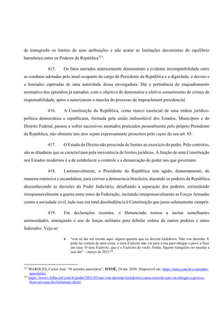 de transgredir os limites de suas atribuições e não acatar as limitações decorrentes do equilíbrio
harmônico entre os Poderes da República321
.
415. Os fatos narrados anteriormente demonstram a evidente incompatibilidade entre
as condutas adotadas pelo atual ocupante do cargo de Presidente da República e a dignidade, o decoro e
a honradez esperadas de uma autoridade dessa envergadura. Daí a pertinência do enquadramento
normativo dos episódios já narrados, com o objetivo de demonstrar o efetivo cometimento de crimes de
responsabilidade, aptos a autorizarem a marcha do processo de impeachment presidencial.
416. A Constituição da República, como marco essencial de uma ordem jurídico-
política democrática e republicana, formada pela união indissolúvel dos Estados, Municípios e do
Distrito Federal, passou a sofrer sucessivos atentados praticados pessoalmente pelo próprio Presidente
da República, não obstante tais atos sejam expressamente proscritos pelo caput do seu art. 85.
417. O Estado de Direito não prescinde de limites ao exercício do poder. Pelo contrário,
são as ditaduras que se caracterizam pela inexistência de limites jurídicos. A função de uma Constituição
nos Estados modernos é a de estabelecer o controle e a demarcação do poder aos que governam.
418. Lastimavelmente, o Presidente da República tem agido, diuturnamente, de
maneira ostensiva e escandalosa, para corroer a democracia brasileira, atacando os poderes da República,
desconhecendo as decisões do Poder Judiciário, desafiando a separação dos poderes, estimulando
irresponsavelmente a guerra entre entes da Federação, incitando irresponsavelmente as Forças Armadas
contra a sociedade civil, tudo isso em total desobediência à Constituição que jurou solenemente cumprir.
419. Em declarações recentes, o Denunciado tornou a incitar semelhantes
animosidades, ameaçando o uso de forças militares para debelar ordens de outros poderes e entes
federados. Veja-se:
• “vou só dar um recado aqui: alguns querem que eu decrete lockdown. Não vou decretar. E
pode ter certeza de uma coisa: o meu Exército não vai para a rua para obrigar o povo a ficar
em casa. O meu Exército, que é o Exército de vocês. Então, fiquem tranquilos no tocante a
isso daí” – março de 2021322
.
321
MARQUES, Carlos José. “O arroubo autoritário”, ISTOÉ, 24 abr. 2020. Disponível em: https://istoe.com.br/o-arroubo-
autoritario/.
322
https://www1.folha.uol.com.br/poder/2021/03/nao-vou-decretar-lockdown-e-meu-exercito-nao-vai-obrigar-o-povo-a-
ficar-em-casa-diz-bolsonaro.shtml.
 