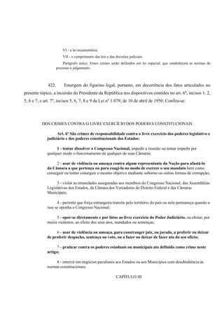 VI - a lei orçamentária;
VII - o cumprimento das leis e das decisões judiciais.
Parágrafo único. Esses crimes serão definidos em lei especial, que estabelecerá as normas de
processo e julgamento.
422. Emergem do figurino legal, portanto, em decorrência dos fatos articulados no
presente tópico, a incursão do Presidente da República nos dispositivos contidos no art. 6º, incisos 1, 2,
5, 6 e 7; e art. 7º, incisos 5, 6, 7, 8 e 9 da Lei nº 1.079, de 10 de abril de 1950. Confira-se:
DOS CRIMES CONTRA O LIVRE EXERCÍCIO DOS PODERES CONSTITUCIONAIS
Art. 6º São crimes de responsabilidade contra o livre exercício dos poderes legislativo e
judiciário e dos poderes constitucionais dos Estados:
1 - tentar dissolver o Congresso Nacional, impedir a reunião ou tentar impedir por
qualquer modo o funcionamento de qualquer de suas Câmaras;
2 - usar de violência ou ameaça contra algum representante da Nação para afastá-lo
da Câmara a que pertença ou para coagí-lo no modo de exercer o seu mandato bem como
conseguir ou tentar conseguir o mesmo objetivo mediante suborno ou outras formas de corrupção;
3 - violar as imunidades asseguradas aos membros do Congresso Nacional, das Assembléias
Legislativas dos Estados, da Câmara dos Vereadores do Distrito Federal e das Câmaras
Municipais;
4 - permitir que força estrangeira transite pelo território do país ou nele permaneça quando a
isso se oponha o Congresso Nacional;
5 - opor-se diretamente e por fatos ao livre exercício do Poder Judiciário, ou obstar, por
meios violentos, ao efeito dos seus atos, mandados ou sentenças;
6 - usar de violência ou ameaça, para constranger juiz, ou jurado, a proferir ou deixar
de proferir despacho, sentença ou voto, ou a fazer ou deixar de fazer ato do seu ofício;
7 - praticar contra os poderes estaduais ou municipais ato definido como crime neste
artigo;
8 - intervir em negócios peculiares aos Estados ou aos Municípios com desobediência às
normas constitucionais.
CAPÍTULO III
 