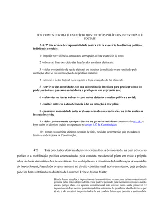 DOS CRIMES CONTRA O EXERCÍCIO DOS DIREITOS POLÍTICOS, INDIVIDUAIS E
SOCIAIS
Art. 7º São crimes de responsabilidade contra o livre exercício dos direitos políticos,
individuais e sociais:
1- impedir por violência, ameaça ou corrupção, o livre exercício do voto;
2 - obstar ao livre exercício das funções dos mesários eleitorais;
3 - violar o escrutínio de seção eleitoral ou inquinar de nulidade o seu resultado pela
subtração, desvio ou inutilização do respectivo material;
4 - utilizar o poder federal para impedir a livre execução da lei eleitoral;
5 - servir-se das autoridades sob sua subordinação imediata para praticar abuso do
poder, ou tolerar que essas autoridades o pratiquem sem repressão sua;
6 - subverter ou tentar subverter por meios violentos a ordem política e social;
7 - incitar militares à desobediência à lei ou infração à disciplina;
8 - provocar animosidade entre as classes armadas ou contra elas, ou delas contra as
instituições civis;
9 - violar patentemente qualquer direito ou garantia individual constante do art. 141 e
bem assim os direitos sociais assegurados no artigo 157 da Constituição;
10 - tomar ou autorizar durante o estado de sítio, medidas de repressão que excedam os
limites estabelecidos na Constituição.
423. Tais conclusões derivam da patente circunstância demonstrada, na qual o discurso
público e a mobilização política desencadeadas pela conduta presidencial põem em risco a própria
sobrevivência das instituições democráticas. Em tais hipóteses, a Constituição brasileira prevê o remédio
do impeachment, formulado originariamente no direito constitucional norte-americano, cuja essência
pode ser bem sintetizada na doutrina de Laurence Tribe e Joshua Martz:
Dito de forma simples, o impeachment é o nosso último recurso para evitar uma catástrofe
genuína pelas mãos do presidente. Esse poder é pensado para momentos em que a nação
encara perigo claro e o aparato constitucional não oferece outra saída plausível. O
impeachment deve ocorrer quando os delitos anteriores do presidente são tão terríveis por
si sós, e são um sinal tão perturbador da sua conduta futura, que permitir a continuidade
 