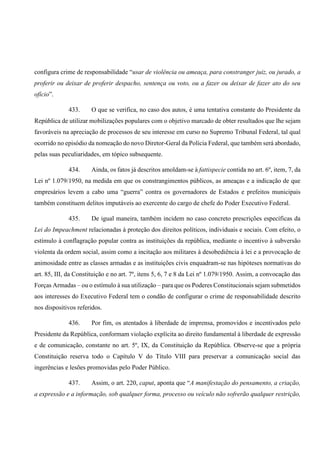configura crime de responsabilidade “usar de violência ou ameaça, para constranger juiz, ou jurado, a
proferir ou deixar de proferir despacho, sentença ou voto, ou a fazer ou deixar de fazer ato do seu
ofício”.
433. O que se verifica, no caso dos autos, é uma tentativa constante do Presidente da
República de utilizar mobilizações populares com o objetivo marcado de obter resultados que lhe sejam
favoráveis na apreciação de processos de seu interesse em curso no Supremo Tribunal Federal, tal qual
ocorrido no episódio da nomeação do novo Diretor-Geral da Polícia Federal, que também será abordado,
pelas suas peculiaridades, em tópico subsequente.
434. Ainda, os fatos já descritos amoldam-se à fattispecie contida no art. 6º, item, 7, da
Lei nº 1.079/1950, na medida em que os constrangimentos públicos, as ameaças e a indicação de que
empresários levem a cabo uma “guerra” contra os governadores de Estados e prefeitos municipais
também constituem delitos imputáveis ao exercente do cargo de chefe do Poder Executivo Federal.
435. De igual maneira, também incidem no caso concreto prescrições específicas da
Lei do Impeachment relacionadas à proteção dos direitos políticos, individuais e sociais. Com efeito, o
estímulo à conflagração popular contra as instituições da república, mediante o incentivo à subversão
violenta da ordem social, assim como a incitação aos militares à desobediência à lei e a provocação de
animosidade entre as classes armadas e as instituições civis enquadram-se nas hipóteses normativas do
art. 85, III, da Constituição e no art. 7º, itens 5, 6, 7 e 8 da Lei nº 1.079/1950. Assim, a convocação das
Forças Armadas – ou o estímulo à sua utilização – para que os Poderes Constitucionais sejam submetidos
aos interesses do Executivo Federal tem o condão de configurar o crime de responsabilidade descrito
nos dispositivos referidos.
436. Por fim, os atentados à liberdade de imprensa, promovidos e incentivados pelo
Presidente da República, conformam violação explícita ao direito fundamental à liberdade de expressão
e de comunicação, constante no art. 5º, IX, da Constituição da República. Observe-se que a própria
Constituição reserva todo o Capítulo V do Título VIII para preservar a comunicação social das
ingerências e lesões promovidas pelo Poder Público.
437. Assim, o art. 220, caput, aponta que “A manifestação do pensamento, a criação,
a expressão e a informação, sob qualquer forma, processo ou veículo não sofrerão qualquer restrição,
 