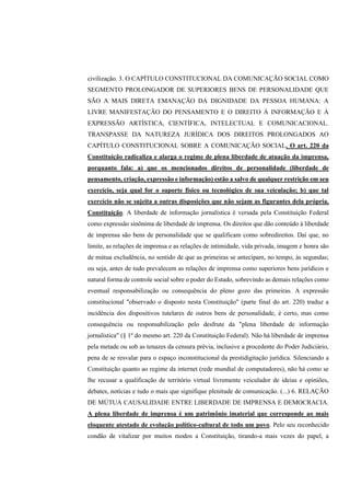 civilização. 3. O CAPÍTULO CONSTITUCIONAL DA COMUNICAÇÃO SOCIAL COMO
SEGMENTO PROLONGADOR DE SUPERIORES BENS DE PERSONALIDADE QUE
SÃO A MAIS DIRETA EMANAÇÃO DA DIGNIDADE DA PESSOA HUMANA: A
LIVRE MANIFESTAÇÃO DO PENSAMENTO E O DIREITO À INFORMAÇÃO E À
EXPRESSÃO ARTÍSTICA, CIENTÍFICA, INTELECTUAL E COMUNICACIONAL.
TRANSPASSE DA NATUREZA JURÍDICA DOS DIREITOS PROLONGADOS AO
CAPÍTULO CONSTITUCIONAL SOBRE A COMUNICAÇÃO SOCIAL. O art. 220 da
Constituição radicaliza e alarga o regime de plena liberdade de atuação da imprensa,
porquanto fala: a) que os mencionados direitos de personalidade (liberdade de
pensamento, criação, expressão e informação) estão a salvo de qualquer restrição em seu
exercício, seja qual for o suporte físico ou tecnológico de sua veiculação; b) que tal
exercício não se sujeita a outras disposições que não sejam as figurantes dela própria,
Constituição. A liberdade de informação jornalística é versada pela Constituição Federal
como expressão sinônima de liberdade de imprensa. Os direitos que dão conteúdo à liberdade
de imprensa são bens de personalidade que se qualificam como sobredireitos. Daí que, no
limite, as relações de imprensa e as relações de intimidade, vida privada, imagem e honra são
de mútua excludência, no sentido de que as primeiras se antecipam, no tempo, às segundas;
ou seja, antes de tudo prevalecem as relações de imprensa como superiores bens jurídicos e
natural forma de controle social sobre o poder do Estado, sobrevindo as demais relações como
eventual responsabilização ou consequência do pleno gozo das primeiras. A expressão
constitucional "observado o disposto nesta Constituição" (parte final do art. 220) traduz a
incidência dos dispositivos tutelares de outros bens de personalidade, é certo, mas como
consequência ou responsabilização pelo desfrute da "plena liberdade de informação
jornalística" (§ 1º do mesmo art. 220 da Constituição Federal). Não há liberdade de imprensa
pela metade ou sob as tenazes da censura prévia, inclusive a procedente do Poder Judiciário,
pena de se resvalar para o espaço inconstitucional da prestidigitação jurídica. Silenciando a
Constituição quanto ao regime da internet (rede mundial de computadores), não há como se
lhe recusar a qualificação de território virtual livremente veiculador de ideias e opiniões,
debates, notícias e tudo o mais que signifique plenitude de comunicação. (...) 6. RELAÇÃO
DE MÚTUA CAUSALIDADE ENTRE LIBERDADE DE IMPRENSA E DEMOCRACIA.
A plena liberdade de imprensa é um patrimônio imaterial que corresponde ao mais
eloquente atestado de evolução político-cultural de todo um povo. Pelo seu reconhecido
condão de vitalizar por muitos modos a Constituição, tirando-a mais vezes do papel, a
 