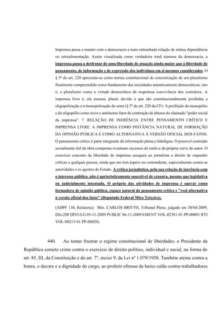 Imprensa passa a manter com a democracia a mais entranhada relação de mútua dependência
ou retroalimentação. Assim visualizada como verdadeira irmã siamesa da democracia, a
imprensa passa a desfrutar de uma liberdade de atuação ainda maior que a liberdade de
pensamento, de informação e de expressão dos indivíduos em si mesmos considerados. O
§ 5º do art. 220 apresenta-se como norma constitucional de concretização de um pluralismo
finalmente compreendido como fundamento das sociedades autenticamente democráticas; isto
é, o pluralismo como a virtude democrática da respeitosa convivência dos contrários. A
imprensa livre é, ela mesma, plural, devido a que são constitucionalmente proibidas a
oligopolização e a monopolização do setor (§ 5º do art. 220 da CF). A proibição do monopólio
e do oligopólio como novo e autônomo fator de contenção de abusos do chamado "poder social
da imprensa". 7. RELAÇÃO DE INERÊNCIA ENTRE PENSAMENTO CRÍTICO E
IMPRENSA LIVRE. A IMPRENSA COMO INSTÂNCIA NATURAL DE FORMAÇÃO
DA OPINIÃO PÚBLICA E COMO ALTERNATIVA À VERSÃO OFICIAL DOS FATOS.
O pensamento crítico é parte integrante da informação plena e fidedigna. O possível conteúdo
socialmente útil da obra compensa eventuais excessos de estilo e da própria verve do autor. O
exercício concreto da liberdade de imprensa assegura ao jornalista o direito de expender
críticas a qualquer pessoa, ainda que em tom áspero ou contundente, especialmente contra as
autoridades e os agentes do Estado. A crítica jornalística, pela sua relação de inerência com
o interesse público, não é aprioristicamente suscetível de censura, mesmo que legislativa
ou judicialmente intentada. O próprio das atividades de imprensa é operar como
formadora de opinião pública, espaço natural do pensamento crítico e "real alternativa
à versão oficial dos fatos" (Deputado Federal Miro Teixeira).
(ADPF 130, Relator(a): Min. CARLOS BRITTO, Tribunal Pleno, julgado em 30/04/2009,
DJe-208 DIVULG 05-11-2009 PUBLIC 06-11-2009 EMENT VOL-02381-01 PP-00001 RTJ
VOL-00213-01 PP-00020)
440. Ao tentar frustrar o regime constitucional de liberdades, o Presidente da
República comete crime contra o exercício de direito político, individual e social, na forma do
art. 85, III, da Constituição e do art. 7º, inciso 9, da Lei nº 1.079/1950. Também atenta contra a
honra, o decoro e a dignidade do cargo, ao proferir ofensas de baixo calão contra trabalhadores
 