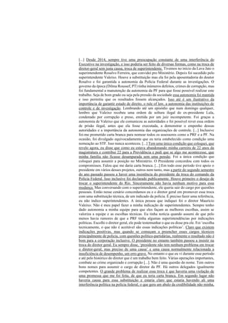 [...] Desde 2014, sempre tive uma preocupação constante de uma interferência do
Executivo na investigação, e isso poderia ser feito de diversas formas, como na troca de
diretor-geral sem justa causa, troca de superintendente. Tivemos no início da Lava Jato o
superintendente Rosalvo Ferreira, que convidei pro Ministério. Depois foi sucedido pelo
superintendente Valeixo. Houve a substituição mas ela foi pela aposentadoria do doutor
Rosalvo e foi garantida a autonomia da Polícia Federal durante as investigações. O
governo da época (Dilma Roussef, PT) tinha inúmeros defeitos, crimes de corrupção, mas
foi fundamental a manutenção da autonomia da PF para que fosse possível realizar este
trabalho. Seja de bom grado ou seja pela pressão da sociedade essa autonomia foi mantida
e isso permitiu que os resultados fossem alcançados. Isso até é um ilustrativo da
importância de garantir estado de direito, o rule of law, a autonomia das instituições de
controle e de investigação. Lembrando até um episódio que num domingo qualquer,
lembro que Valeixo recebeu uma ordem de soltura ilegal do ex-presidente Lula,
condenado por corrupção e preso, emitida por um juiz incompetente. Foi graças a
autonomia de Valeixo que ele comunicou as autoridades e foi possível rever essa ordem
de prisão ilegal, antes que ela fosse executada, a demonstrar o empenho dessas
autoridades e a importância da autonomia das organizações de controle. [...] Inclusive
foi-me prometido carta branca para nomear todos os assessores como a PRF e a PF. Na
ocasião, foi divulgado equivocadamente que eu teria estabelecido como condição uma
nomeação ao STF. Isso nunca aconteceu. [...] Tem uma única condição que coloquei, que
revelo agora, eu disse que como eu estava abandonando minha carreira de 22 anos da
magistratura e contribui 22 para a Previdência e pedi que se algo me acontecesse, que
minha família não ficasse desamparada sem uma pensão. Foi a única condição que
coloquei para assumir a posição no Ministério. O Presidente concordou com todos os
compromissos. Falou que me daria carta branca. [...] Em todo esse período tive apoio o
presidente em vários desses projetos, outros nem tanto, mas a partir do segundo semestre
do ano passado passou a haver uma insistência do presidente da troca do comando da
Polícia Federal. Isso inclusive foi declarado publicamente. Houve primeiro o desejo de
trocar o superintendente do Rio. Sinceramente não havia nenhum motivo para essa
mudança. Mas conversando com o superintendente, ele queria sair do cargo por questões
pessoais. Então nesse cenário concordamos eu e o diretor geral em promover essa troca
com uma substituição técnica, de um indicado da polícia. É preciso fazer uma referência,
eu não indico superintendentes. A única pessoa que indiquei foi o diretor Maurício
Valeixo. Não é meu papel fazer a minha indicação de superintendentes. Sempre tenho
dado autonomia a minha equipe para que eles façam as melhores escolhas, assim se
valoriza a equipe e as escolhas técnicas. Eu tinha notícia quando assumi de que pelo
menos havia rumores de que a PRF tinha algumas superintendências por indicações
políticas. Escolhi o diretor geral, ele pode testemunhar o que eu disse pra ele. Foi ‘escolha
tecnicamente, o que não é aceitável são essas indicações políticas’. Claro que existem
indicações positivas, mas quando se começam a preencher esses cargos técnicos
principalmente de polícia, com questões político-partidárias, realmente o resultado não é
bom para a corporação inclusive. O presidente no entanto também passou a insistir na
troca do diretor geral. Eu sempre disse, ‘presidente não tem nenhum problema em trocar
o diretor-geral, mas preciso de uma causa’ e uma causa normalmente relacionada a
insuficiência de desempenho, um erro grave. No entanto o que eu vi durante esse período
e até pelo histórico do diretor que é um trabalho bem feito. Várias operações importantes,
combate ao crime organizado e corrupção [...]. Não é uma questão do nome. Tem outros
bons nomes para assumir o cargo de diretor da PF. Há outros delegados igualmente
competentes. O grande problema de realizar essa troca é que haveria uma violação de
uma promessa que me foi feita, de que eu teria carta branca. Em segundo lugar não
haveria causa para essa substituição e estaria claro que estaria havendo ali uma
interferência política na polícia federal, o que gera um abalo da credibilidade não minha,
 