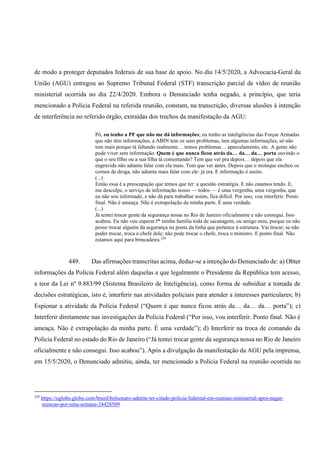 de modo a proteger deputados federais de sua base de apoio. No dia 14/5/2020, a Advocacia-Geral da
União (AGU) entregou ao Supremo Tribunal Federal (STF) transcrição parcial de vídeo de reunião
ministerial ocorrida no dia 22/4/2020. Embora o Denunciado tenha negado, a princípio, que teria
mencionado a Polícia Federal na referida reunião, constam, na transcrição, diversas alusões à intenção
de interferência no referido órgão, extraídas dos trechos da manifestação da AGU:
Pô, eu tenho a PF que não me dá informações; eu tenho as inteligências das Forçar Armadas
que não têm informações, a ABIN tem os seus problemas, tem algumas informações, só não
tem mais porque tá faltando realmente… temos problemas… aparcelamento, etc. A gente não
pode viver sem informação. Quem é que nunca ficou atrás da… da… da… porta ouvindo o
que o seu filho ou a sua filha tá comentando? Tem que ver pra depois… depois que ela
engravida não adiante falar com ela mais. Tem que ver antes. Depois que o moleque encheu os
cornos de droga, não adianta mais falar com ele: já era. E informação é assim.
(...)
Então essa é a preocupação que temos que ter: a questão estratégia. E não estamos tendo. E,
me desculpe, o serviço de informação nosso — todos — é uma vergonha, uma vergonha, que
eu não sou informado, e não dá para trabalhar assim, fica difícil. Por isso, vou interferir. Ponto
final. Não é ameaça. Não é extrapolação da minha parte. É uma verdade.
(...)
Já tentei trocar gente da segurança nossa no Rio de Janeiro oficialmente e não consegui. Isso
acabou. Eu não vou esperar f* minha família toda de sacanagem, ou amigo meu, porque eu não
posso trocar alguém da segurança na ponta da linha que pertence à estrutura. Vai trocar; se não
puder trocar, troca o chefe dele; não pode trocar o chefe, troca o ministro. E ponto final. Não
estamos aqui para brincadeira.329
449. Das afirmações transcritas acima, deduz-se a intenção do Denunciado de: a) Obter
informações da Polícia Federal além daquelas a que legalmente o Presidente da República tem acesso,
a teor da Lei nº 9.883/99 (Sistema Brasileiro de Inteligência), como forma de subsidiar a tomada de
decisões estratégicas, isto é, interferir nas atividades policiais para atender a interesses particulares; b)
Espionar a atividade da Polícia Federal (“Quem é que nunca ficou atrás da… da… da… porta”); c)
Interferir diretamente nas investigações da Polícia Federal (“Por isso, vou interferir. Ponto final. Não é
ameaça. Não é extrapolação da minha parte. É uma verdade”); d) Interferir na troca de comando da
Polícia Federal no estado do Rio de Janeiro (“Já tentei trocar gente da segurança nossa no Rio de Janeiro
oficialmente e não consegui. Isso acabou”). Após a divulgação da manifestação da AGU pela imprensa,
em 15/5/2020, o Denunciado admitiu, ainda, ter mencionado a Polícia Federal na reunião ocorrida no
329
https://oglobo.globo.com/brasil/bolsonaro-admite-ter-citado-policia-federeal-em-reuniao-ministerial-apos-negar-
mencao-por-uma-semana-24428509
 