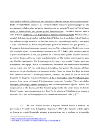 que é interferir na Polícia Federal exigir uma investigação sobre esse porteiro, o que aconteceu com ele?
Ele foi subornado? Ele foi ameaçado? Ele sofre das faculdades mentais? O que aconteceu para ele falar
com tanta propriedade um fato que existiu há praticamente um ano atrás? É exigir da Polícia Federal
muito, via senhor ministro, para que esse porteiro fosse investigado? Com todo o respeito a todas as
vidas do Brasil, acredito que a vida do presidente da República tem um significado. Afinal de contas, é
um chefe de Estado. Isso é interferir na Policia Federal? Cobrar isso da sua Polícia Federal? Confesso
que, ao longo do tempo, como bem vos lhes disse, uma coisa é ter uma imagem, conhecer uma pessoa.
A outra é conviver com ela. Nunca pedi para ele para que a PF me blindasse onde quer que fosse. […]
E outra coisa: é desmoralizante para o presidente ouvir isso. Mais ainda externar. Ou não trocar, porque
não foi trocado, sugerir a troca de dois superintendentes entre 27. O do Rio, (pela) questão do porteiro,
a questão do meu filho 04, Renan, que agora tem 20, 21 anos de idade. Quando, no clamor da questão
do porteiro, do caso Adélio, que os dois ex-policiais teriam ido falar comigo, também apareceu que o
meu filho 04 teria namorado a filha desse ex-sargento. Eu comecei a correr atrás. Primeiro chamei meu
filho (e falei): "abre o jogo". "Pai, eu saí com metade do condomínio, nem lembro quem é essa menina,
se é que eu estive com ela". Hoje a vida é assim. A intenção de dizer que meu filho namorava a filha do
ex-sargento era que nós tínhamos relacionamento familiar. Eu não me lembro dele. Pode ser até que
tenha tirado foto com ele — durante pré-campanha, campanha, era comum eu tirar em media 500
fotografias por dia, porque essa era minha imprensa. E daí eu fiz um pedido para a Polícia Federal, quase
como por favor: chegue em Mossoró (RN) e interrogue o ex-sargento. Foram lá, a PF fez o seu trabalho,
interrogou e está comigo a cópia do interrogatório onde ele diz simplesmente o seguinte: "A minha filha
nunca namorou o filho do presidente Jair Bolsonaro porque minha filha sempre morou nos Estados
Unidos". Mas eu é que tenho que correr atrás disso? Ou é o ministro, a Polícia Federal que têm que se
interessar? Não é para me blindar porque eu não estou incurso em nenhum crime. [...]331
”.
451. Os fatos aludidos levaram o Supremo Tribunal Federal a instaurar, por
provocação do Procurador-Geral da República, o Inquérito nº 4.831332
. Dos elementos colhidos a partir
do discurso do próprio Denunciado, sobressai a constatação de que as condutas por si assumidas
331
https://www.youtube.com/watch?v=McN7xWdV4Rs
332
http://www.stf.jus.br/portal/cms/verNoticiaDetalhe.asp?idConteudo=442502
 