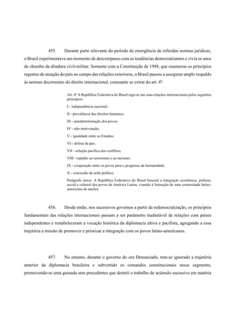 455. Durante parte relevante do período de emergência de referidas normas jurídicas,
o Brasil experimentava um momento de descompasso com as tendências democratizantes e vivia os anos
de chumbo da ditadura civil-militar. Somente com a Constituição de 1988, que enumerou os princípios
regentes de atuação do país no campo das relações exteriores, o Brasil passou a assegurar amplo respaldo
às normas decorrentes do direito internacional, consoante se extrai do art. 4º:
Art. 4º A República Federativa do Brasil rege-se nas suas relações internacionais pelos seguintes
princípios:
I - independência nacional;
II - prevalência dos direitos humanos;
III - autodeterminação dos povos;
IV - não-intervenção;
V - igualdade entre os Estados;
VI - defesa da paz;
VII - solução pacífica dos conflitos;
VIII - repúdio ao terrorismo e ao racismo;
IX - cooperação entre os povos para o progresso da humanidade;
X - concessão de asilo político.
Parágrafo único. A República Federativa do Brasil buscará a integração econômica, política,
social e cultural dos povos da América Latina, visando à formação de uma comunidade latino-
americana de nações.
456. Desde então, nos sucessivos governos a partir da redemocratização, os princípios
fundamentais das relações internacionais passam a ser parâmetro inafastável de relações com países
independentes e restabeleceram a vocação histórica da diplomacia altiva e pacifista, agregando a essa
trajetória a missão de promover e priorizar a integração com os povos latino-americanos.
457. No entanto, durante o governo do ora Denunciado, tem-se ignorado a trajetória
anterior da diplomacia brasileira e subvertido os comandos constitucionais nesse segmento,
promovendo-se uma guinada sem precedentes que destrói o trabalho de acúmulo sucessivo em matéria
 