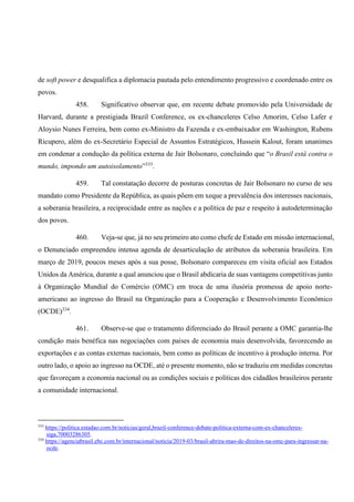 de soft power e desqualifica a diplomacia pautada pelo entendimento progressivo e coordenado entre os
povos.
458. Significativo observar que, em recente debate promovido pela Universidade de
Harvard, durante a prestigiada Brazil Conference, os ex-chanceleres Celso Amorim, Celso Lafer e
Aloysio Nunes Ferreira, bem como ex-Ministro da Fazenda e ex-embaixador em Washington, Rubens
Ricupero, além do ex-Secretário Especial de Assuntos Estratégicos, Hussein Kalout, foram unanimes
em condenar a condução da política externa de Jair Bolsonaro, concluindo que “o Brasil está contra o
mundo, impondo um autoisolamento”333
.
459. Tal constatação decorre de posturas concretas de Jair Bolsonaro no curso de seu
mandato como Presidente da República, as quais põem em xeque a prevalência dos interesses nacionais,
a soberania brasileira, a reciprocidade entre as nações e a política de paz e respeito à autodeterminação
dos povos.
460. Veja-se que, já no seu primeiro ato como chefe de Estado em missão internacional,
o Denunciado empreendeu intensa agenda de desarticulação de atributos da soberania brasileira. Em
março de 2019, poucos meses após a sua posse, Bolsonaro compareceu em visita oficial aos Estados
Unidos da América, durante a qual anunciou que o Brasil abdicaria de suas vantagens competitivas junto
à Organização Mundial do Comércio (OMC) em troca de uma ilusória promessa de apoio norte-
americano ao ingresso do Brasil na Organização para a Cooperação e Desenvolvimento Econômico
(OCDE)334
.
461. Observe-se que o tratamento diferenciado do Brasil perante a OMC garantia-lhe
condição mais benéfica nas negociações com países de economia mais desenvolvida, favorecendo as
exportações e as contas externas nacionais, bem como as políticas de incentivo à produção interna. Por
outro lado, o apoio ao ingresso na OCDE, até o presente momento, não se traduziu em medidas concretas
que favoreçam a economia nacional ou as condições sociais e políticas dos cidadãos brasileiros perante
a comunidade internacional.
333
https://politica.estadao.com.br/noticias/geral,brazil-conference-debate-politica-externa-com-ex-chanceleres-
siga,70003286305.
334
https://agenciabrasil.ebc.com.br/internacional/noticia/2019-03/brasil-abrira-mao-de-direitos-na-omc-para-ingressar-na-
ocde.
 