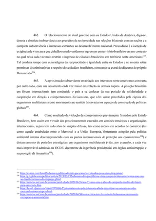 462. O relacionamento do atual governo com os Estados Unidos da América, diga-se,
denota a absoluta inobservância aos preceitos da reciprocidade nas relações bilaterais com as nações e a
completa subserviência a interesses estranhos ao desenvolvimento nacional. Prova disso é a isenção de
exigência de visto para que cidadãos estado-unidenses ingressem em território brasileiro em um contexto
no qual resta cada vez mais restrito o ingresso de cidadãos brasileiros em território norte-americano335
.
Tal conduta rompe com o paradigma da reciprocidade e igualdade entre os Estados e se assenta sobre
premissas discriminatórias a respeito dos cidadãos brasileiros, consoante se extrai do discurso do próprio
Denunciado336
.
463. A aproximação subserviente em relação aos interesses norte-americanos contrasta,
por outro lado, com um isolamento cada vez maior em relação às demais nações. A posição brasileira
em fóruns internacionais tem conduzido o país a se deslocar da sua posição de solidariedade e
cooperação em direção a comportamentos divisionistas, que vêm sendo percebidos pela cúpula dos
organismos multilaterais como movimentos no sentido de esvaziar os espaços de construção de políticas
globais337
.
464. Como resultado da violação de compromissos previamente firmados pelo Estado
Brasileiro, bem assim em virtude dos posicionamentos exarados em comitês temáticos e organizações
internacionais, o país tem sido alvo de sanções difusas, tais como recuos em acordos de comércio (tal
como aquele entabulado entre o Mercosul e a União Europeia, fortemente atingido pela política
ambiental interna descomprometida com os pactos internacionais de proteção aos ecossistemas338
) e
distanciamento de posições estratégicas em organismos multilaterais (vide, por exemplo, a cada vez
mais improvável admissão na OCDE, decorrente da ingerência presidencial em órgãos anticorrupção e
na proteção da Amazônia339
).
335
https://exame.com/brasil/bolsonaro-publica-decreto-que-cancela-visto-dos-eua-e-mais-tres-paises/.
336
https://g1.globo.com/politica/noticia/2019/03/19/bolsonaro-diz-que-liberou-visto-porque-turistas-americanos-nao-vao-
ao-brasil-em-busca-de-emprego.ghtml.
337
https://noticias.uol.com.br/colunas/jamil-chade/2020/06/26/aos-75-anos-onu-e-alvo-de-campanha-inedita-do-brasil-
para-esvazia-la.htm.
338
https://brasil.elpais.com/brasil/2020-06-25/desmatamento-sob-bolsonaro-afasta-investidores-e-ameaca-acordo-
mercosul-uniao-europeia.html.
339
https://noticias.uol.com.br/colunas/jamil-chade/2020/04/30/ocde-critica-interferencia-de-bolsonaro-em-luta-anti-
corrupcao-e-amazonia.htm
 