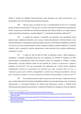 sólidos a respeito das ditaduras latino-americanas estão plasmados nas cartas convencionais e na
jurisprudência da Corte Interamericana de Direitos Humanos.
469. Não por acaso, em apenas um ano, o ora Denunciado foi alvo de 37 acusações
perante instâncias internacionais346
, fato que, por si, traduz o desmonte dos mecanismos de proteção aos
direitos humanos por intermédio da desinstitucionalização das políticas públicas em amplo espectro,
sendo especialmente alarmantes a questão indígena347
e a destruição das políticas ambientais348
.
470. A questão da proteção à Amazônia, em particular, tem representado sérios
prejuízos para a diplomacia brasileira, uma vez que o intenso desmatamento verificado desde o início
da gestão Bolsonaro é estimulado por pronunciamentos pessoais do Presidente da República e ministros
em exercício, tal como já demonstrado no tópico específico dirigido à temática ambiental. Tal postura
submete o país a ameaças de sanções internacionais e pode ocasionar sérios prejuízos diplomáticos,
econômicos e sociais.
471. A partir do mês de abril de 2020, as denúncias contra o Brasil passaram a
contemplar a condução inadequada diante da crise pandêmica da COVID-19. Relatores da ONU
pronunciaram-se imediatamente diante dos primeiros passos da estratégia no combate à doença,
denunciando o governo brasileiro diante do que chamam de “políticas irresponsáveis” durante a
pandemia da Sars-CoV-2. Em um comunicado, eles apontaram que o Brasil deveria abandonar
imediatamente “políticas de austeridade mal orientadas que estão colocando vidas em risco” e
“aumentar os gastos para combater a desigualdade e a pobreza exacerbada pela pandemia”, uma vez
que “As políticas econômicas e sociais irresponsáveis do Brasil colocam milhões de vidas em risco”349
.
472. Se as denúncias dizem respeito ao governo como um todo, é importante destacar
que a conduta individual do Presidente da República também tem merecido destaque entre as denúncias
internacionais. A Associação Brasileira de Juristas pela Democracia acionou o Tribunal Penal
Internacional para denunciar pessoalmente a conduta do Presidente em analogia ao crime de epidemia,
346
https://www.gazetadopovo.com.br/vozes/certas-palavras/bolsonaro-denuncias/.
347
https://cimi.org.br/2020/06/indigenas-amazonicos-estao-em-grave-risco-frente-ao-covid-19-alertam-onu-direitos-
humanos-e-cidh/.
348
https://noticias.uol.com.br/colunas/jamil-chade/2019/12/02/deputados-denunciam-brasil-na-onu-por-desmantelamento-
de-politica-ambiental.htm.
349
https://noticias.uol.com.br/colunas/jamil-chade/2020/04/29/relatores-da-onu-denunciam-governo-por-colocar-milhoes-
de-vidas-em-risco.htm.
 