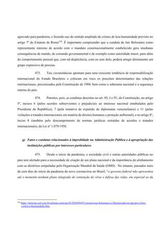 agravado para pandemia, e fazendo uso do sentido ampliado de crimes de lesa humanidade previsto no
artigo 7º do Estatuto de Roma350
. É importante compreender que a conduta de Jair Bolsonaro como
representante máximo de acordo com o mandato constitucionalmente estabelecido gera imediatas
consequências de mando, de comando governamental e de exemplo como autoridade maior, para além
do comportamento pessoal que, com tal displicência, com ou sem dolo, poderá atingir diretamente um
grupo expressivo de pessoas.
473. Tais circunstâncias apontam para uma crescente tendência de responsabilização
internacional do Estado Brasileiro e colocam em risco os preceitos determinantes das relações
internacionais, preconizados pela Constituição de 1988, bem como a soberania nacional e a segurança
interna do país.
474. Patentes, pois, as condutas descritas no art. 85, I e IV, da Constituição, no artigo
5º, incisos 6 (pelos acordos subservientes e prejudiciais ao interesse nacional entabulados pelo
Presidente da República), 7 (pela tentativa de expulsão de diplomatas venezuelanos) e 11 (pelas
violações a tratados internacionais em matéria de direitos humanos e proteção ambiental), e no artigo 8º,
inciso 8 (também pelo descumprimento de normas jurídicas extraídas de acordos e tratados
internacionais), da Lei nº 1.079/1950.
g) Fatos e condutas relacionados à improbidade na Administração Pública e à apropriação das
instituições públicas por interesses particulares
475. Desde o início da pandemia, a sociedade civil e outras autoridades públicas no
país tem alertado para a necessidade de criação de um plano nacional e da importância do alinhamento
com as diretrizes estipuladas pela Organização Mundial da Saúde (OMS). No entanto, passados mais
de cem dias do início da pandemia do novo coronavírus no Brasil, “o governo federal não apresentou
até o momento nenhum plano integrado de contenção do vírus e defesa das vidas, em especial as da
350
https://noticias.uol.com.br/ultimas-noticias/rfi/2020/04/03/coronavirus-bolsonaro-e-Denunciado-no-tpi-por-crime-
contra-a-humanidade.htm.
 