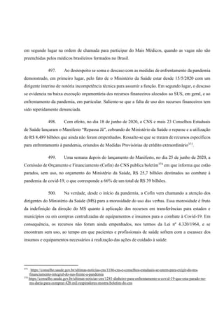 em segundo lugar na ordem de chamada para participar do Mais Médicos, quando as vagas não são
preenchidas pelos médicos brasileiros formados no Brasil.
497. Ao desrespeito se soma o descaso com as medidas de enfrentamento da pandemia
demonstrado, em primeiro lugar, pelo fato de o Ministério da Saúde estar desde 15/5/2020 com um
dirigente interino de notória incompetência técnica para assumir a função. Em segundo lugar, o descaso
se evidencia na baixa execução orçamentária dos recursos financeiros alocados ao SUS, em geral, e ao
enfrentamento da pandemia, em particular. Saliente-se que a falta de uso dos recursos financeiros tem
sido repetidamente denunciada.
498. Com efeito, no dia 18 de junho de 2020, o CNS e mais 23 Conselhos Estaduais
de Saúde lançaram o Manifesto “Repassa Já”, cobrando do Ministério da Saúde o repasse e a utilização
de R$ 8,489 bilhões que ainda não foram empenhados. Ressalte-se que se tratam de recursos específicos
para enfrentamento à pandemia, oriundos de Medidas Provisórias de crédito extraordinário373
.
499. Uma semana depois do lançamento do Manifesto, no dia 25 de junho de 2020, a
Comissão de Orçamento e Financiamento (Cofin) do CNS publica boletim374
em que informa que estão
parados, sem uso, no orçamento do Ministério da Saúde, R$ 25,7 bilhões destinados ao combate à
pandemia de covid-19, o que corresponde a 66% de um total de R$ 39 bilhões.
500. Na verdade, desde o início da pandemia, a Cofin vem chamando a atenção dos
dirigentes do Ministério da Saúde (MS) para a morosidade do uso das verbas. Essa morosidade é fruto
da indefinição da direção do MS quanto à aplicação dos recursos em transferências para estados e
municípios ou em compras centralizadas de equipamentos e insumos para o combate à Covid-19. Em
consequência, os recursos não foram ainda empenhados, nos termos da Lei nº 4.320/1964, e se
encontram sem uso, ao tempo em que pacientes e profissionais de saúde sofrem com a escassez dos
insumos e equipamentos necessários à realização das ações de cuidado à saúde.
373
. https://conselho.saude.gov.br/ultimas-noticias-cns/1186-cns-e-conselhos-estaduais-se-unem-para-exigir-do-ms-
financiamento-integral-do-sus-frente-a-pandemia
374
https://conselho.saude.gov.br/ultimas-noticias-cns/1241-dinheiro-para-enfrentamento-a-covid-19-que-esta-parado-no-
ms-daria-para-comprar-428-mil-respiradores-mostra-boletim-do-cns
 