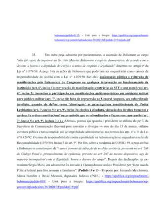 bolsonaro/pedido-0115/ - Link para a íntegra: https://apublica.org/impeachment-
bolsonaro/wp-content/uploads/sites/38/2021/04/pedido-115-tarjado.pdf
33. Em outra peça subscrita por parlamentares, a ascensão de Bolsonaro ao cargo
“não foi capaz de imprimir ao Sr. Jair Messias Bolsonaro o espírito democrático, de acordo com o
decoro, a honra e a dignidade do cargo e o senso de respeito à legalidade” descritos no artigo 9º da
Lei nº 1.079/50. A peça lista as ações de Bolsonaro que poderiam ser enquadradas como crimes de
responsabilidade de acordo com a Lei nº 1.079/50. São elas: convocação pública e reiterada de
manifestações pelo fechamento do Congresso ou qualquer intervenção no funcionamento da
instituição (art. 6º, inciso 1); convocação de manifestações contrárias ao STF e seus membros (art.
6º, inciso 5); incentivo à participação em manifestações antidemocráticas em ambiente militar
para público militar (art. 7º, inciso 8); falta de repreensão ao General Augusto, seu subordinado
imediato, quando ele define como ‘chantagem’ as prerrogativas constitucionais do Poder
Legislativo (art. 7º, inciso 5 e art. 9º, inciso 3); elogios à ditadura, violação dos direitos humanos e
quebra da ordem constitucional ou permissão que os subordinados o façam sem repreensão (art.
7º, inciso 5 e art. 9º, incisos 3 e 4). Ademais, pontua que quando o presidente se utilizou do perfil da
Secretaria de Comunicação (Secom) para convidar e divulgar os atos do dia 15 de março, utilizou
estrutura pública e teria cometido ato de improbidade administrativa, nos termos dos arts. 4º e 11 da Lei
nº 8.429/92. O crime de responsabilidade contra a probidade na Administração se enquadraria na lei de
Responsabilidade (1079/50), inciso 7 do art. 9º. Por fim, sobre a pandemia de COVID-19, a peça atribui
a Bolsonaro o cometimento de “crimes comuns de infração de medida sanitária, previstos no art. 268
do Código Penal e, provavelmente, de epidemia, previsto no art. 267 do mesmo dispositivo, age de
maneira incompatível com a dignidade, honra e decoro do cargo”. Depois das declarações do ex-
ministro Sérgio Moro, um aditamento foi enviado à Câmara denunciando o Presidente por “fazer uso da
Polícia Federal para fins pessoais e familiares”. (Pedido 19 e 13 – Proposto por: Fernanda Melchionna,
Sâmia Bomfim e David Miranda, deputados federais (PSOL) - https://apublica.org/impeachment-
bolsonaro/pedido-019/ - Link para a íntegra: https://apublica.org/impeachment-bolsonaro/wp-
content/uploads/sites/38/2020/03/pedido019.pdf
 