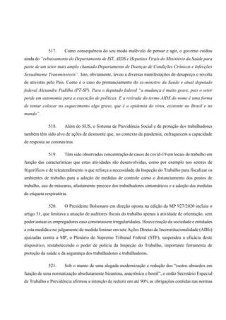 517. Como consequência do seu modo malévolo de pensar e agir, o governo cuidou
ainda do “rebaixamento do Departamento de IST, AIDS e Hepatites Virais do Ministério da Saúde para
parte de um setor mais amplo chamado Departamento de Doenças de Condições Crônicas e Infecções
Sexualmente Transmissíveis”. Isto, obviamente, levou a diversas manifestações de desapreço e revolta
de ativistas pelo País. Como é o caso do pronunciamento do ex-ministro da Saúde e atual deputado
federal Alexandre Padilha (PT-SP). Para o deputado federal “a mudança é muito grave, pois o setor
perde em autonomia para a execução de políticas. E a retirada do termo AIDS do nome é uma forma
de tentar colocar no esquecimento algo grave, que é a epidemia do vírus, existente no Brasil e no
mundo”.
518. Além do SUS, o Sistema de Previdência Social e de proteção dos trabalhadores
também têm sido alvo de ações de desmonte que, no contexto da pandemia, enfraquecem a capacidade
de resposta ao coronavírus.
519. Têm sido observados concentração de casos de covid-19 em locais de trabalho em
função das características que estas atividades são desenvolvidas, como por exemplo nos setores de
frigoríficos e de teleatendimento o que reforça a necessidade da Inspeção do Trabalho para fiscalizar os
ambientes de trabalho para a adoção de medidas de controle como o distanciamento dos postos de
trabalho, uso de máscaras, afastamento precoce dos trabalhadores sintomáticos e a adoção das medidas
de etiqueta respiratória.
520. O Presidente Bolsonaro em direção oposta na edição da MP 927/2020 incluiu o
artigo 31, que limitava a atuação de auditores fiscais do trabalho apenas à atividade de orientação, sem
poder autuar os empregadores caso constatassem irregularidades. Houve reação da sociedade e entidades
a esta medida e no julgamento de medida liminar em sete Ações Diretas de Inconstitucionalidade (ADIs)
ajuizadas contra a MP, o Plenário do Supremo Tribunal Federal (STF), suspendeu a eficácia deste
dispositivo, restabelecendo o poder de polícia da Inspeção do Trabalho, importante ferramenta de
proteção da saúde e da segurança dos trabalhadores e trabalhadoras.
521. Sob o manto de uma alegada modernização e redução dos “custos absurdos em
função de uma normatização absolutamente bizantina, anacrônica e hostil”, o então Secretário Especial
de Trabalho e Previdência afirmou a intenção de reduzir em até 90% as obrigações contidas nas normas
 