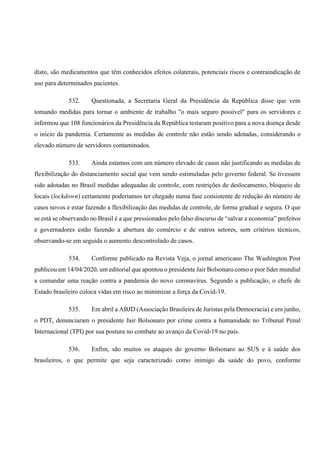disto, são medicamentos que têm conhecidos efeitos colaterais, potenciais riscos e contraindicação de
uso para determinados pacientes.
532. Questionada, a Secretaria Geral da Presidência da República disse que vem
tomando medidas para tornar o ambiente de trabalho "o mais seguro possível" para os servidores e
informou que 108 funcionários da Presidência da República testaram positivo para a nova doença desde
o início da pandemia. Certamente as medidas de controle não estão sendo adotadas, considerando o
elevado número de servidores contaminados.
533. Ainda estamos com um número elevado de casos não justificando as medidas de
flexibilização do distanciamento social que vem sendo estimuladas pelo governo federal. Se tivessem
sido adotadas no Brasil medidas adequadas de controle, com restrições de deslocamento, bloqueio de
locais (lockdown) certamente poderíamos ter chegado numa fase consistente de redução do número de
casos novos e estar fazendo a flexibilização das medidas de controle, de forma gradual e segura. O que
se está se observando no Brasil é a que pressionados pelo falso discurso de “salvar a economia” prefeitos
e governadores estão fazendo a abertura do comércio e de outros setores, sem critérios técnicos,
observando-se em seguida o aumento descontrolado de casos.
534. Conforme publicado na Revista Veja, o jornal americano The Washington Post
publicou em 14/04/2020, um editorial que apontou o presidente Jair Bolsonaro como o pior líder mundial
a comandar uma reação contra a pandemia do novo coronavírus. Segundo a publicação, o chefe de
Estado brasileiro coloca vidas em risco ao minimizar a força da Covid-19.
535. Em abril a ABJD (Associação Brasileira de Juristas pela Democracia) e em junho,
o PDT, denunciaram o presidente Jair Bolsonaro por crime contra a humanidade no Tribunal Penal
Internacional (TPI) por sua postura no combate ao avanço da Covid-19 no país.
536. Enfim, são muitos os ataques do governo Bolsonaro ao SUS e à saúde dos
brasileiros, o que permite que seja caracterizado como inimigo da saúde do povo, conforme
 