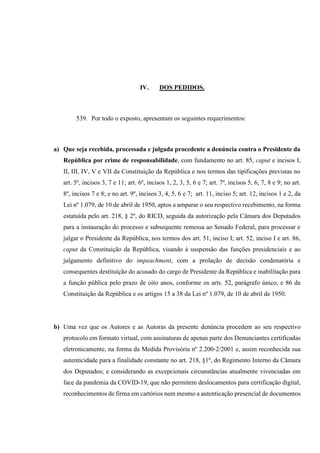 IV. DOS PEDIDOS.
539. Por todo o exposto, apresentam os seguintes requerimentos:
a) Que seja recebida, processada e julgada procedente a denúncia contra o Presidente da
República por crime de responsabilidade, com fundamento no art. 85, caput e incisos I,
II, III, IV, V e VII da Constituição da República e nos termos das tipificações previstas no
art. 5º, incisos 3, 7 e 11; art. 6º, incisos 1, 2, 3, 5, 6 e 7; art. 7º, incisos 5, 6, 7, 8 e 9; no art.
8º, incisos 7 e 8; e no art. 9º, incisos 3, 4, 5, 6 e 7; art. 11, inciso 5; art. 12, incisos 1 e 2, da
Lei nº 1.079, de 10 de abril de 1950, aptos a amparar o seu respectivo recebimento, na forma
estatuída pelo art. 218, § 2º, do RICD, seguida da autorização pela Câmara dos Deputados
para a instauração do processo e subsequente remessa ao Senado Federal, para processar e
julgar o Presidente da República, nos termos dos art. 51, inciso I; art. 52, inciso I e art. 86,
caput da Constituição da República, visando à suspensão das funções presidenciais e ao
julgamento definitivo do impeachment, com a prolação de decisão condenatória e
consequentes destituição do acusado do cargo de Presidente da República e inabilitação para
a função pública pelo prazo de oito anos, conforme os arts. 52, parágrafo único, e 86 da
Constituição da República e os artigos 15 a 38 da Lei nº 1.079, de 10 de abril de 1950.
b) Uma vez que os Autores e as Autoras da presente denúncia procedem ao seu respectivo
protocolo em formato virtual, com assinaturas de apenas parte dos Denunciantes certificadas
eletronicamente, na forma da Medida Provisória nº 2.200-2/2001 e, assim reconhecida sua
autenticidade para a finalidade constante no art. 218, §1º, do Regimento Interno da Câmara
dos Deputados; e considerando as excepcionais circunstâncias atualmente vivenciadas em
face da pandemia da COVID-19, que não permitem deslocamentos para certificação digital,
reconhecimentos de firma em cartórios nem mesmo a autenticação presencial de documentos
 