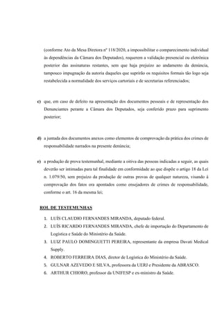 (conforme Ato da Mesa Diretora nº 118/2020, a impossibilitar o comparecimento individual
às dependências da Câmara dos Deputados), requerem a validação presencial ou eletrônica
posterior das assinaturas restantes, sem que haja prejuízo ao andamento da denúncia,
tampouco impugnação da autoria daqueles que suprirão os requisitos formais tão logo seja
restabelecida a normalidade dos serviços cartoriais e de secretarias referenciados;
c) que, em caso de defeito na apresentação dos documentos pessoais e de representação dos
Denunciantes perante a Câmara dos Deputados, seja conferido prazo para suprimento
posterior;
d) a juntada dos documentos anexos como elementos de comprovação da prática dos crimes de
responsabilidade narrados na presente denúncia;
e) a produção de prova testemunhal, mediante a oitiva das pessoas indicadas a seguir, as quais
deverão ser intimadas para tal finalidade em conformidade ao que dispõe o artigo 18 da Lei
n. 1.079/50, sem prejuízo da produção de outras provas de qualquer natureza, visando à
comprovação dos fatos ora apontados como ensejadores de crimes de responsabilidade,
conforme o art. 16 da mesma lei;
ROL DE TESTEMUNHAS
1. LUÍS CLAUDIO FERNANDES MIRANDA, deputado federal.
2. LUÍS RICARDO FERNANDES MIRANDA, chefe de importação do Departamento de
Logística e Saúde do Ministério da Saúde.
3. LUIZ PAULO DOMINGUETTI PEREIRA, representante da empresa Davati Medical
Supply.
4. ROBERTO FERREIRA DIAS, diretor de Logística do Ministério da Saúde.
5. GULNAR AZEVEDO E SILVA, professora da UERJ e Presidente da ABRASCO.
6. ARTHUR CHIORO, professor da UNIFESP e ex-ministro da Saúde.
 