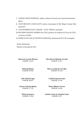 7. JUREMA PINTO WERNECK, médica e Diretora Executiva da Anistia Internacional –
Brasil.
8. JÚLIO RENATO LANCELLOTTI, pároco da paróquia de São Miguel Arcanjo (São
Paulo-SP).
9. LUIZ HENRIQUE ELOY AMADO – ELOY TERENA, advogado.
10. RICARDO MAGNUS OSÓRIO GALVÃO, professor do Instituto de Física da USP e
ex-diretor do INPE.
11. PEDRO ESTEVAM ALVES PINTO SERRANO, professora da PUC-SP e advogado.
Pedem deferimento.
Brasília, 30 de junho de 2021.
Mauro de Azevedo Menezes
OAB/DF 19.241
Marcelise de Miranda Azevedo
OAB/DF 13.811
Deborah Duprat
OAB/DF 65.698
Marco Aurélio de Carvalho
OAB/SP 197.538
João Gabriel Lopes
OAB/DF 40.637
Camila Gomes de Lima
OAB/DF 35.185
Gustavo Teixeira Ramos
OAB/DF 17.725
Monya Ribeiro Tavares
OAB/DF 16.564
Mirian Gonçalves
OAB/PR 11.994
Antônio Carlos de Almeida Castro
OAB/DF 4.107
MAURO DE
AZEVEDO MENEZES
Assinado de forma digital por
MAURO DE AZEVEDO MENEZES
Dados: 2021.06.30 10:23:52
-03'00'
CAMILA
GOMES DE
LIMA
Assinado de forma digital
por CAMILA GOMES DE
LIMA
Dados: 2021.06.30
10:29:11 -03'00'
JOAO GABRIEL
PIMENTEL
LOPES
Assinado de forma digital
por JOAO GABRIEL
PIMENTEL LOPES
Dados: 2021.06.30
10:50:12 -03'00'
 