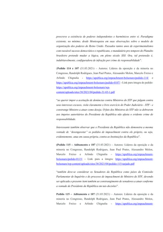 prescreve a existência de poderes independentes e harmônicos entre si. Paradigma
existente, no mínimo, desde Montesquieu em suas observações sobre o modelo de
organização dos poderes do Reino Unido. Passados tantos anos de experimentalismo
com razoável sucesso democrático e republicano, o mandatário pro tempore do Planalto
brasileiro pretende mudar a lógica, em pleno século XXI. Ora, tal pretensão é,
indubitavelmente, configuradora de infração por crime de responsabilidade”.
(Pedido 114 e 107 (31.03.2021) – Autores: Líderes da oposição e da minoria no
Congresso, Randolph Rodrigues, Jean Paul Prates, Alessandro Molon, Marcelo Freixo e
Arlindo Chignalia - https://apublica.org/impeachment-bolsonaro/pedido-114/ e
https://apublica.org/impeachment-bolsonaro/pedido-0107/ - Link para íntegra do pedido:
https://apublica.org/impeachment-bolsonaro/wp-
content/uploads/sites/38/2021/04/pedido-31-03-1.pdf
“ao querer impor a aceitação de denúncias contra Ministros do STF que julgam contra
seus interesses escusos, viola claramente o livre exercício do Poder Judiciário - STF - e
constrange Ministro a atuar como deseja. O fato dos Ministros do STF não se dobrarem
aos ímpetos autoritários do Presidente da República não afasta o evidente crime de
responsabilidade.
Interessante também observar que o Presidente da República não demonstra a mesma
vontade de “desengavetar” os pedidos de impeachment contra ele próprio, ou seja,
evidentemente, atua em causa própria, contra as Instituições da República”.
(Pedido 115 – Aditamento e 107 (31.03.2021) – Autores: Líderes da oposição e da
minoria no Congresso, Randolph Rodrigues, Jean Paul Prates, Alessandro Molon,
Marcelo Freixo e Arlindo Chignalia - https://apublica.org/impeachment-
bolsonaro/pedido-0115/ - Link para a íntegra: https://apublica.org/impeachment-
bolsonaro/wp-content/uploads/sites/38/2021/04/pedido-115-tarjado.pdf
“também deve-se considerar os Senadores da República como juízes da Comissão
Parlamentar de Inquérito e do processo de impeachment de Ministro do STF, devendo
ser aplicada o presente item também ao constrangimento de senadores a atuar conforme
a vontade do Presidente da República em tais decisões”.
Pedido 115 – Aditamento e 107 (31.03.2021) – Autores: Líderes da oposição e da
minoria no Congresso, Randolph Rodrigues, Jean Paul Prates, Alessandro Molon,
Marcelo Freixo e Arlindo Chignalia - https://apublica.org/impeachment-
 