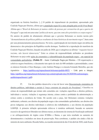 organizado na história brasileira. [...] O pedido de impeachment do presidente, apresentado pela
Coalizão Negra por Direitos, afirma que a população negra foi a mais atingida pela covid-19 no Brasil.
Afirma que o “Brasil de Bolsonaro já matou o dobro de pessoas por coronavírus do que a guerra do
Paraguai” e que está em curso uma “política de morte, que tem como alvo prioritário os corpos negros.”
Os autores do pedido de afastamento afirmam que o governo Bolsonaro se mostra racista pelo
“desmantelamento de políticas públicas resultantes de lutas históricas do movimento negro”, bem como
por seus pronunciamentos preconceituosos. No texto, a participação do movimento negro em defesa da
democracia e dos princípios da República recebe destaque. Também há a reprodução do manifesto da
Coalizão Negra por Direitos, lançado em junho de 2020, que é categórico ao afirmar: “enquanto houver
racismo, não haverá democracia.” Entre os crimes de responsabilidade atribuídos ao presidente
Bolsonaro na peça estão ações de extermínio e vulnerabilização da população negra – em especial de
comunidades quilombolas. (Pedido 53 – Autor: Coalização Negra por Direitos - 150 organizações e
coletivos negros brasileiros, o documento tem apoio de mais de 600 entidades e personalidades, como
os músicos Emicida e Chico Buarque, o ator Antônio Pitanga e o cineasta Fernando Meirelles, que são
signatários - https://apublica.org/impeachment-bolsonaro/pedido-0053/ - Link para a íntegra:
https://apublica.org/impeachment-bolsonaro/wp-content/uploads/sites/38/2020/08/coalizaonegra-
pedidoimpeachment-1.pdf)
37. Um dos pedidos desenvolve a tese de haver uma Desconstrução sistemática de
direitos políticos, individuais e sociais é “traço constante da atuação do Presidente”. Classifica os
crimes de responsabilidade que teriam sido cometidos em: violações específicas a direitos políticos,
individuais e sociais; violações à segurança interna; crimes contra a probidade da administração; e
crimes contra a existência da União. De acordo com a peça, Jair Bolsonaro cometeu violações
ambientais; culturais; aos direitos da população negra e das comunidades quilombolas; aos direitos dos
povos indígenas; aos direitos individuais e coletivos dos trabalhadores; e aos direitos da população
LGBTQI. A primeira infração apresentada refere-se à temática ambiental, baseada no aumento
excessivo de agrotóxicos liberados nos últimos meses, no desmonte do sistema de fiscalização ambiental
e no enfraquecimento de órgãos como ICMBio e Ibama, o que teria resultado no aumento de
desmatamentos e incêndios em áreas de preservação. Para corroborar, o pedido cita ainda a fala do
ministro do meio ambiente, Ricardo Salles, na reunião ministerial do dia 22 de abril de 2020, onde ficaria
 