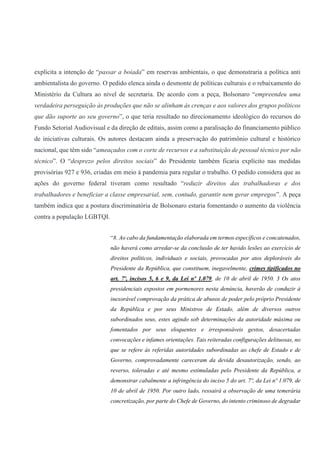 explícita a intenção de “passar a boiada” em reservas ambientais, o que demonstraria a política anti
ambientalista do governo. O pedido elenca ainda o desmonte de políticas culturais e o rebaixamento do
Ministério da Cultura ao nível de secretaria. De acordo com a peça, Bolsonaro “empreendeu uma
verdadeira perseguição às produções que não se alinham às crenças e aos valores dos grupos políticos
que dão suporte ao seu governo”, o que teria resultado no direcionamento ideológico do recursos do
Fundo Setorial Audiovisual e da direção de editais, assim como a paralisação do financiamento público
de iniciativas culturais. Os autores destacam ainda a preservação do patrimônio cultural e histórico
nacional, que têm sido “ameaçados com o corte de recursos e a substituição de pessoal técnico por não
técnico”. O “desprezo pelos direitos sociais” do Presidente também ficaria explícito nas medidas
provisórias 927 e 936, criadas em meio à pandemia para regular o trabalho. O pedido considera que as
ações do governo federal tiveram como resultado “reduzir direitos das trabalhadoras e dos
trabalhadores e beneficiar a classe empresarial, sem, contudo, garantir nem gerar empregos”. A peça
também indica que a postura discriminatória de Bolsonaro estaria fomentando o aumento da violência
contra a população LGBTQI.
“8. Ao cabo da fundamentação elaborada em termos específicos e concatenados,
não haverá como arredar-se da conclusão de ter havido lesões ao exercício de
direitos políticos, individuais e sociais, provocadas por atos deploráveis do
Presidente da República, que constituem, inegavelmente, crimes tipificados no
art. 7º, incisos 5, 6 e 9, da Lei nº 1.079, de 10 de abril de 1950. 3 Os atos
presidenciais expostos em pormenores nesta denúncia, haverão de conduzir à
inexorável comprovação da prática de abusos de poder pelo próprio Presidente
da República e por seus Ministros de Estado, além de diversos outros
subordinados seus, estes agindo sob determinações da autoridade máxima ou
fomentados por seus eloquentes e irresponsáveis gestos, desacertadas
convocações e infames orientações. Tais reiteradas configurações delituosas, no
que se refere às referidas autoridades subordinadas ao chefe de Estado e de
Governo, comprovadamente careceram da devida desautorização, sendo, ao
reverso, toleradas e até mesmo estimuladas pelo Presidente da República, a
demonstrar cabalmente a infringência do inciso 5 do art. 7º, da Lei nº 1.079, de
10 de abril de 1950. Por outro lado, ressairá a observação de uma temerária
concretização, por parte do Chefe de Governo, do intento criminoso de degradar
 