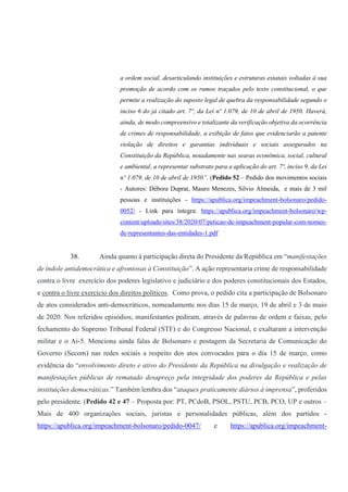 a ordem social, desarticulando instituições e estruturas estatais voltadas à sua
promoção de acordo com os rumos traçados pelo texto constitucional, o que
permite a realização do suposto legal de quebra da responsabilidade segundo o
inciso 6 do já citado art. 7º, da Lei nº 1.079, de 10 de abril de 1950. Haverá,
ainda, de modo compreensivo e totalizante da verificação objetiva da ocorrência
de crimes de responsabilidade, a exibição de fatos que evidenciarão a patente
violação de direitos e garantias individuais e sociais assegurados na
Constituição da República, notadamente nas searas econômica, social, cultural
e ambiental, a representar substrato para a aplicação do art. 7º, inciso 9, da Lei
nº 1.079, de 10 de abril de 1950”. (Pedido 52 – Pedido dos movimentos sociais
- Autores: Débora Duprat, Mauro Menezes, Silvio Almeida, e mais de 3 mil
pessoas e instituições - https://apublica.org/impeachment-bolsonaro/pedido-
0052/ - Link para íntegra: https://apublica.org/impeachment-bolsonaro/wp-
content/uploads/sites/38/2020/07/peticao-de-impeachment-popular-com-nomes-
de-representantes-das-entidades-1.pdf
38. Ainda quanto à participação direta do Presidente da República em “manifestações
de índole antidemocrática e afrontosas à Constituição”. A ação representaria crime de responsabilidade
contra o livre exercício dos poderes legislativo e judiciário e dos poderes constitucionais dos Estados,
e contra o livre exercício dos direitos políticos. Como prova, o pedido cita a participação de Bolsonaro
de atos considerados anti-democráticos, nomeadamente nos dias 15 de março, 19 de abril e 3 de maio
de 2020. Nos referidos episódios, manifestantes pediram, através de palavras de ordem e faixas, pelo
fechamento do Supremo Tribunal Federal (STF) e do Congresso Nacional, e exaltaram a intervenção
militar e o Ai-5. Menciona ainda falas de Bolsonaro e postagem da Secretaria de Comunicação do
Governo (Secom) nas redes sociais a respeito dos atos convocados para o dia 15 de março, como
evidência do “envolvimento direto e ativo do Presidente da República na divulgação e realização de
manifestações públicas de rematado desapreço pela integridade dos poderes da República e pelas
instituições democráticas.” Também lembra dos “ataques praticamente diários à imprensa”, proferidos
pelo presidente. (Pedido 42 e 47 – Proposta por: PT, PCdoB, PSOL, PSTU, PCB, PCO, UP e outros –
Mais de 400 organizações sociais, juristas e personalidades públicas, além dos partidos -
https://apublica.org/impeachment-bolsonaro/pedido-0047/ e https://apublica.org/impeachment-
 