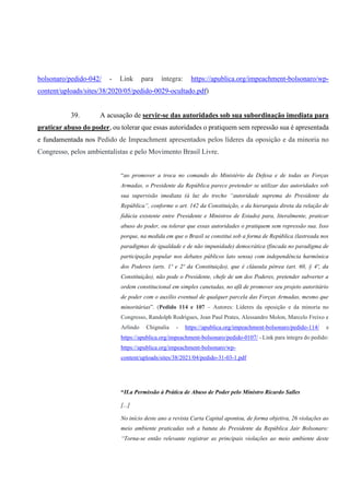 bolsonaro/pedido-042/ - Link para íntegra: https://apublica.org/impeachment-bolsonaro/wp-
content/uploads/sites/38/2020/05/pedido-0029-ocultado.pdf)
39. A acusação de servir-se das autoridades sob sua subordinação imediata para
praticar abuso do poder, ou tolerar que essas autoridades o pratiquem sem repressão sua é apresentada
e fundamentada nos Pedido de Impeachment apresentados pelos líderes da oposição e da minoria no
Congresso, pelos ambientalistas e pelo Movimento Brasil Livre.
“ao promover a troca no comando do Ministério da Defesa e de todas as Forças
Armadas, o Presidente da República parece pretender se utilizar das autoridades sob
sua supervisão imediata (à luz do trecho “autoridade suprema do Presidente da
República”, conforme o art. 142 da Constituição, e da hierarquia direta da relação de
fidúcia existente entre Presidente e Ministros de Estado) para, literalmente, praticar
abuso do poder, ou tolerar que essas autoridades o pratiquem sem repressão sua. Isso
porque, na medida em que o Brasil se constitui sob a forma de República (lastreada nos
paradigmas de igualdade e de não impunidade) democrática (fincada no paradigma de
participação popular nos debates públicos lato sensu) com independência harmônica
dos Poderes (arts. 1º e 2º da Constituição), que é cláusula pétrea (art. 60, § 4º, da
Constituição), não pode o Presidente, chefe de um dos Poderes, pretender subverter a
ordem constitucional em simples canetadas, no afã de promover seu projeto autoritário
de poder com o auxílio eventual de qualquer parcela das Forças Armadas, mesmo que
minoritárias”. (Pedido 114 e 107 – Autores: Líderes da oposição e da minoria no
Congresso, Randolph Rodrigues, Jean Paul Prates, Alessandro Molon, Marcelo Freixo e
Arlindo Chignalia - https://apublica.org/impeachment-bolsonaro/pedido-114/ e
https://apublica.org/impeachment-bolsonaro/pedido-0107/ - Link para íntegra do pedido:
https://apublica.org/impeachment-bolsonaro/wp-
content/uploads/sites/38/2021/04/pedido-31-03-1.pdf
“II.a Permissão à Prática de Abuso de Poder pelo Ministro Ricardo Salles
[...]
No início deste ano a revista Carta Capital apontou, de forma objetiva, 26 violações ao
meio ambiente praticadas sob a batuta do Presidente da República Jair Bolsonaro:
“Torna-se então relevante registrar as principais violações ao meio ambiente deste
 