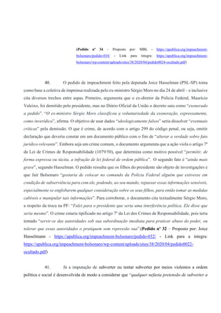 (Pedido nº 34 – Proposto por: MBL - https://apublica.org/impeachment-
bolsonaro/pedido-034/ - Link para íntegra: https://apublica.org/impeachment-
bolsonaro/wp-content/uploads/sites/38/2020/04/pedido0024-ocultado.pdf)
40. O pedido de impeachment feito pela deputada Joice Hasselman (PSL-SP) toma
como base a coletiva de imprensa realizada pelo ex-ministro Sérgio Moro no dia 24 de abril – e inclusive
cita diversos trechos entre aspas. Primeiro, argumenta que o ex-diretor da Polícia Federal, Maurício
Valeixo, foi demitido pelo presidente, mas no Diário Oficial da União o decreto saiu como “exonerado
a pedido”. “O ex-ministro Sérgio Moro classificou a voluntariedade da exoneração, expressamente,
como inverídica”, afirma. O objetivo de usar dados “ideologicamente falsos” seria dissolver “eventuais
críticas” pela demissão. O que é crime, de acordo com o artigo 299 do código penal, ou seja, omitir
declaração que deveria constar em um documento público com o fim de “alterar a verdade sobre fato
jurídico relevante”. Embora seja um crime comum, o documento argumenta que a ação viola o artigo 7º
da Lei de Crimes de Responsabilidade (1079/50), que determina como motivo possível “permitir, de
forma expressa ou tácita, a infração de lei federal de ordem pública”. O segundo fato é “ainda mais
grave”, segundo Hasselman. O pedido ressalta que os filhos do presidente são objeto de investigações e
que Jair Bolsonaro “gostaria de colocar no comando da Polícia Federal alguém que estivesse em
condição de subserviência para com ele, podendo, ao seu mando, repassar essas informações sensíveis,
especialmente se englobarem qualquer consideração sobre os seus filhos, para então tomar as medidas
cabíveis e manipular tais informações”. Para corroborar, o documento cita textualmente Sérgio Moro,
a respeito da troca na PF: “Falei para o presidente que seria uma interferência política. Ele disse que
seria mesmo”. O crime estaria tipificado no artigo 7º da Lei dos Crimes de Responsabilidade, pois teria
tentado “servir-se das autoridades sob sua subordinação imediata para praticar abuso do poder, ou
tolerar que essas autoridades o pratiquem sem repressão sua”.(Pedido nº 32 – Proposto por: Joice
Hasselmann - https://apublica.org/impeachment-bolsonaro/pedido-032/ - Link para a íntegra:
https://apublica.org/impeachment-bolsonaro/wp-content/uploads/sites/38/2020/04/pedido0022-
ocultado.pdf)
41. Já a imputação de subverter ou tentar subverter por meios violentos a ordem
política e social é desenvolvida de modo a considerar que “qualquer nefasta pretensão de subverter a
 
