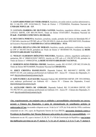 38. LEONARDO PERICLES VIEIRA ROQUE, brasileiro, em união estável, auxiliar administrativo,
RG 11.146.355, CPF: 012415466-22, Título de Eleitor: 1 37526940264, Presidente Nacional da
UNIDADE POPULAR – UP.
39. LUCIANA BARBOSA DE OLIVEIRA SANTOS, brasileira, engenheira elétrica, casada, RG
2.070.831 SSP/PE, CPF 809.199.794-91, Título de Eleitor 55165120817, Presidenta Nacional do
PCdoB - PARTIDO COMUNISTA DO BRASIL.
40. RUI COSTA PIMENTA, brasileiro, jornalista, casado, portador da Carteira de Identidade RG nº
17.862.646 e inscrito no CPF/MF sob o nº 956.245.898-91, título de eleitor 0992 8685 0183, Presidente
da Executiva Nacional do PARTIDO DA CAUSA OPERÁRIA – PCO.
41. HELOÍSA HELENA LIMA DE MORAES, brasileira, casada, professora e enfermeira, inscrita
no CPF nº 364.503.164-20, portadora do Título de Eleitor n° 001805041759, Presidente da REDE
SUSTENTABILIDADE NACIONAL.
42. WESLEY ELDERSON DIÓGENES NOGUEIRA, brasileiro, solteiro, engenheiro ambiental e
sanitarista, RG nº 2006014126567 SSP/CE, inscrito no CPF sob o nº: 036.907.073-90, portador do
Título de Eleitor n°: 69086520744, da REDE SUSTENTABILIDADE NACIONAL.
43. ROBERTO JOÃO PEREIRA FREIRE, brasileiro, casado, RG 4119547, CPF 002.353.694-20,
Título de Eleitor 005763460809, Presidente Nacional do CIDADANIA.
44. JOICE CRISTINA HASSELMANN, Deputada Federal, RG 06814847-2 SSP/PR, CPF
856557.321-49, com endereço profissional em Gabinete 825 - Anexo IV - Câmara dos Deputados, E-
mail: dep.joicehasselmann@camara.leg.br.
45. KIM PATROCA KATAGUIRI, Deputado Federal, RG 402895484 SSP/SP, CPF 39313495864,
com endereço profissional em Gabinete 421 - Anexo IV - Câmara dos Deputados, E-mail:
dep.kimkataguiri@camara.leg.br.
46. ALEXANDE FROTA DE ANDRADE, Deputado Federal, RG 35.160.000-0 SSP/SP, CPF
751.992.707-53, com endereço profissional em Gabinete 216 - Anexo IV - Câmara dos Deputados, E-
mail: dep.alexandrefrota@camara.leg.br.
vêm, respeitosamente, em conjunto com as entidades e personalidades relacionadas nos anexos,
perante a Câmara dos Deputados, à guisa de sistematização de semelhantes petições já
endereçadas à Casa, invocando o disposto no art. 14 da Lei nº 1.079, de 10 de abril de 1950 e conforme
estipulado no art. 218, caput, do Regimento Interno da Casa (RICD), apresentar denúncia contra o
Presidente da República Jair Messias Bolsonaro pela prática de crimes de responsabilidade, com
fundamento no art. 85, caput e incisos I, II, III, IV, V e VII da Constituição da República e nos termos
das tipificações previstas no art. 5º, incisos 3, 7 e 11; art. 6º, incisos 1, 2, 5, 6 e 7; art. 7º, incisos 5,
 