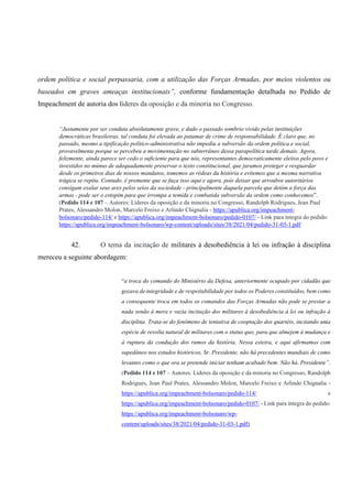 ordem política e social perpassaria, com a utilização das Forças Armadas, por meios violentos ou
baseados em graves ameaças institucionais”, conforme fundamentação detalhada no Pedido de
Impeachment de autoria dos líderes da oposição e da minoria no Congresso.
“Justamente por ser conduta absolutamente grave, e dado o passado sombrio vivido pelas instituições
democráticas brasileiras, tal conduta foi elevada ao patamar de crime de responsabilidade. É claro que, no
passado, mesmo a tipificação político-administrativa não impediu a subversão da ordem política e social,
provavelmente porque se percebeu a movimentação no subterrâneo dessa parapolítica tarde demais. Agora,
felizmente, ainda parece ser cedo o suficiente para que nós, representantes democraticamente eleitos pelo povo e
investidos no múnus de adequadamente preservar o texto constitucional, que juramos proteger e resguardar
desde os primeiros dias de nossos mandatos, tomemos as rédeas da história e evitemos que a mesma narrativa
trágica se repita. Contudo, é premente que se faça isso aqui e agora, pois deixar que arroubos autoritários
consigam exalar seus ares pelos seios da sociedade - principalmente daquela parcela que detém a força das
armas - pode ser o estopim para que irrompa a temida e combatida subversão da ordem como conhecemos”.
(Pedido 114 e 107 – Autores: Líderes da oposição e da minoria no Congresso, Randolph Rodrigues, Jean Paul
Prates, Alessandro Molon, Marcelo Freixo e Arlindo Chignalia - https://apublica.org/impeachment-
bolsonaro/pedido-114/ e https://apublica.org/impeachment-bolsonaro/pedido-0107/ - Link para íntegra do pedido:
https://apublica.org/impeachment-bolsonaro/wp-content/uploads/sites/38/2021/04/pedido-31-03-1.pdf
42. O tema da incitação de militares à desobediência à lei ou infração à disciplina
mereceu a seguinte abordagem:
“a troca do comando do Ministério da Defesa, anteriormente ocupado por cidadão que
gozava de integridade e de respeitabilidade por todos os Poderes constituídos, bem como
a consequente troca em todos os comandos das Forças Armadas não pode se prestar a
nada senão à mera e vazia incitação dos militares à desobediência à lei ou infração à
disciplina. Trata-se do fenômeno de tentativa de cooptação dos quartéis, incitando uma
espécie de revolta natural de militares com o status quo, para que almejem à mudança e
à ruptura da condução dos rumos da história. Nessa esteira, e aqui afirmamos com
supedâneo nos estudos históricos, Sr. Presidente, não há precedentes mundiais de como
levantes como o que ora se pretende iniciar tenham acabado bem. Não há, Presidente”.
(Pedido 114 e 107 – Autores: Líderes da oposição e da minoria no Congresso, Randolph
Rodrigues, Jean Paul Prates, Alessandro Molon, Marcelo Freixo e Arlindo Chignalia -
https://apublica.org/impeachment-bolsonaro/pedido-114/ e
https://apublica.org/impeachment-bolsonaro/pedido-0107/ - Link para íntegra do pedido:
https://apublica.org/impeachment-bolsonaro/wp-
content/uploads/sites/38/2021/04/pedido-31-03-1.pdf)
 