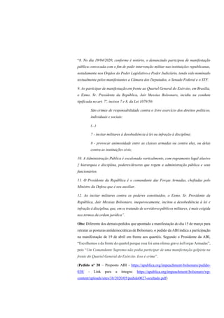 “8. No dia 19/04/2020, conforme é notório, o denunciado participou de manifestação
pública convocada com o fim de pedir intervenção militar nas instituições republicanas,
notadamente nos Órgãos do Poder Legislativo e Poder Judiciário, tendo sido nominado
textualmente pelos manifestantes a Câmara dos Deputados, o Senado Federal e o STF.
9. Ao participar de manifestação em frente ao Quartel General do Exército, em Brasília,
o Exmo. Sr. Presidente da República, Jair Messias Bolsonaro, incidiu na conduta
tipificada no art. 7º, incisos 7 e 8, da Lei 1079/50:
São crimes de responsabilidade contra o livre exercício dos direitos políticos,
individuais e sociais:
(...)
7 - incitar militares à desobediência à lei ou infração à disciplina;
8 - provocar animosidade entre as classes armadas ou contra elas, ou delas
contra as instituições civis;
10. A Administração Pública é escalonada verticalmente, com regramento legal alusivo
‡ hierarquia e disciplina, poderes/deveres que regem a administração pública e seus
funcionários.
11. O Presidente da República é o comandante das Forças Armadas, chefiadas pelo
Ministro da Defesa que é seu auxiliar.
12. Ao incitar militares contra os poderes constituídos, o Exmo. Sr. Presidente da
República, Jair Messias Bolsonaro, inequivocamente, incitou a desobediência à lei e
infração à disciplina, que, em se tratando de servidores públicos militares, é mais exigida
nos termos da ordem jurídica”.
Obs: Diferente dos demais pedidos que apontado a manifestação do dia 15 de março para
retratar as posturas antidemocráticas de Bolsonaro, o pedido da ABI indica a participação
na manifestação de 19 de abril em frente aos quartéis. Segundo o Presidente da ABI,
“Escolhemos a da frente do quartel porque essa foi uma ofensa grave às Forças Armadas”,
pois “Um Comandante Supremo não podia participar de uma manifestação golpista na
frente do Quartel General do Exército. Isso é crime”.
(Pedido nº 38 – Proposto ABI - https://apublica.org/impeachment-bolsonaro/pedido-
038/ - Link para a íntegra: https://apublica.org/impeachment-bolsonaro/wp-
content/uploads/sites/38/2020/05/pedido0027-ocultado.pdf)
 