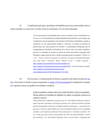 43. A tipificação pela qual o presidente da República provocou animosidade entre as
classes armadas ou contra elas, ou delas contra as instituições civis foi assim abordada:
“com a provocação da animosidade entre as classes armadas contra as instituições civis.
É o que se viu na manifestação da própria Deputada Federal Bia Kicis, por exemplo, que
é nitidamente uma das apoiadoras mais ferrenhas do Presidente da República, quando se
manifestou em tom aparentemente golpista e subversivo no tocante ao episódio do
policial morto por outros policiais em Salvador. A manifestação da Deputada, que foi
acompanhada por familiares do Presidente, dá o tom de como vem sendo conduzida a
tentativa de instalação do projeto de quebra da ordem democrática arquitetada pelo
Presidente, sempre tendo por base a tentativa de ganhar apoio nos quartéis”. (Pedido 114
e 107 – Autores: Líderes da oposição e da minoria no Congresso, Randolph Rodrigues,
Jean Paul Prates, Alessandro Molon, Marcelo Freixo e Arlindo Chignalia -
https://apublica.org/impeachment-bolsonaro/pedido-114/ e
https://apublica.org/impeachment-bolsonaro/pedido-0107/ - Link para íntegra do pedido:
https://apublica.org/impeachment-bolsonaro/wp-
content/uploads/sites/38/2021/04/pedido-31-03-1.pdf )
44. Por seu turno, a violação patente de direito ou garantia individual constante do art.
141 e bem assim os direitos sociais assegurados no artigo 157 da Constituição foi amplamente cotejada,
nos seguintes termos em pedidos de entidades estudantis:
Gestão da pandemia e impacto sobre vida e saúde individual e coletiva da população -
Decisão política do Presidente da República de sabotar as principais iniciativas de
combate à Covid-19:
“Resta plenamente configurado, portanto, que o Sr. Jair Messias Bolsonaro optou de
modo consciente, informado e reiterado por apostar com a vida dos brasileiros, levando
parcela da população a não aderir a cuidados sanitários elementares – o que foi decisivo
para que os esforços empreendidos por outras autoridades públicas, pela comunidade
científica e pela imprensa profissional não produzissem os resultados esperados. Por
esse crime, que atenta contra os bens jurídicos da vida e da saúde individual e coletiva
dos brasileiros, o Sr. Jair Messias Bolsonaro deve ser processado e condenado pelo
 