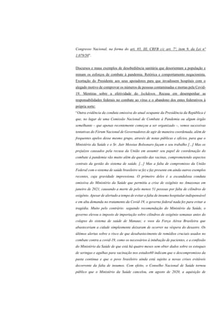 Congresso Nacional, na forma do art. 85, III, CRFB c/c art. 7º, item 9, da Lei nº
1.079/50”.
Discursos e maus exemplos de desobediência sanitária que desorientam a população e
minam os esforços de combate à pandemia. Retórica e comportamento negacionista.
Exortação do Presidente aos seus apoiadores para que invadissem hospitais com o
alegado motivo de comprovar os números de pessoas contaminadas e mortas pela Covid-
19. Mentiras sobre a efetividade do lockdown. Recusa em desempenhar as
responsabilidades federais no combate ao vírus e o abandono dos entes federativos à
própria sorte:
“Outra evidência da conduta omissiva do atual ocupante da Presidência da República é
que, no lugar de uma Comissão Nacional de Combate à Pandemia ou algum órgão
semelhante – que apenas recentemente começou a ser organizado –, vemos sucessivas
tentativas do Fórum Nacional de Governadores de agir de maneira coordenada, além de
frequentes apelos desse mesmo grupo, através de notas públicas e ofícios, para que o
Ministério da Saúde e o Sr. Jair Messias Bolsonaro façam o seu trabalho [...] Mas os
prejuízos causados pela recusa da União em assumir seu papel de coordenação do
combate à pandemia vão muito além da questão das vacinas, comprometendo aspectos
centrais da gestão do sistema de saúde. [...] Mas a falta de compromisso da União
Federal com o sistema de saúde brasileiro se fez e faz presente em ainda outros exemplos
recentes, cuja gravidade impressiona. O primeiro deles é a escandalosa conduta
omissiva do Ministério da Saúde que permitiu a crise de oxigênio no Amazonas em
janeiro de 2021, causando a morte de pelo menos 51 pessoas por falta de cilindros de
oxigênio. Apesar de alertado a tempo de evitar a falta de insumo hospitalar indispensável
e em alta demanda no tratamento da Covid-19, o governo federal nada fez para evitar a
tragédia. Muito pelo contrário: seguindo recomendação do Ministério da Saúde, o
governo elevou o imposto de importação sobre cilindros de oxigênio semanas antes do
colapso do sistema de saúde de Manaus; e voos da Força Aérea Brasileira que
abasteceriam a cidade simplesmente deixaram de ocorrer na véspera do desastre. Os
últimos alertas sobre o risco de que desabastecimento de remédios cruciais usados no
combate contra a covid-19, como os necessários à intubação de pacientes, e a confissão
do Ministério da Saúde de que está há quatro meses sem obter dados sobre os estoques
de seringas e agulhas para vacinação nos estados60 indicam que o descompromisso da
pasta continua e que o povo brasileiro ainda está sujeito a novas crises evitáveis
decorrente da falta de insumos. Com efeito, o Conselho Nacional de Saúde tornou
público que o Ministério da Saúde cancelou, em agosto de 2020, a aquisição de
 