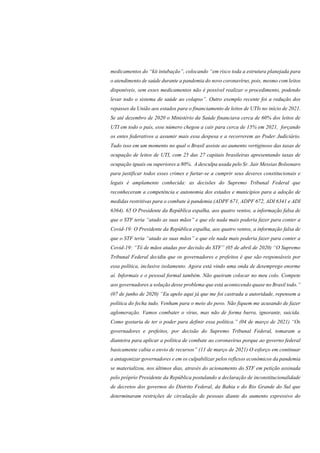 medicamentos do “kit intubação”, colocando “em risco toda a estrutura planejada para
o atendimento de saúde durante a pandemia do novo coronavírus, pois, mesmo com leitos
disponíveis, sem esses medicamentos não é possível realizar o procedimento, podendo
levar todo o sistema de saúde ao colapso”. Outro exemplo recente foi a redução dos
repasses da União aos estados para o financiamento de leitos de UTIs no início de 2021.
Se até dezembro de 2020 o Ministério da Saúde financiava cerca de 60% dos leitos de
UTI em todo o país, esse número chegou a cair para cerca de 15% em 2021, forçando
os entes federativos a assumir mais essa despesa e a recorrerem ao Poder Judiciário.
Tudo isso em um momento no qual o Brasil assiste ao aumento vertiginoso das taxas de
ocupação de leitos de UTI, com 25 das 27 capitais brasileiras apresentando taxas de
ocupação iguais ou superiores a 80%. A desculpa usada pelo Sr. Jair Messias Bolsonaro
para justificar todos esses crimes e furtar-se a cumprir seus deveres constitucionais e
legais é amplamente conhecida: as decisões do Supremo Tribunal Federal que
reconheceram a competência e autonomia dos estados e municípios para a adoção de
medidas restritivas para o combate à pandemia (ADPF 671, ADPF 672, ADI 6341 e ADI
6364). 65 O Presidente da República espalha, aos quatro ventos, a informação falsa de
que o STF teria “atado as suas mãos” e que ele nada mais poderia fazer para conter a
Covid-19: O Presidente da República espalha, aos quatro ventos, a informação falsa de
que o STF teria “atado as suas mãos” e que ele nada mais poderia fazer para conter a
Covid-19: “Tô de mãos atadas por decisão do STF” (05 de abril de 2020) “O Supremo
Tribunal Federal decidiu que os governadores e prefeitos é que são responsáveis por
essa política, inclusive isolamento. Agora está vindo uma onda de desemprego enorme
aí. Informais e o pessoal formal também. Não queiram colocar no meu colo. Compete
aos governadores a solução desse problema que está acontecendo quase no Brasil todo.”
(07 de junho de 2020) “Eu apelo aqui já que me foi castrada a autoridade, repensem a
política do fecha tudo. Venham para o meio do povo. Não fiquem me acusando de fazer
aglomeração. Vamos combater o vírus, mas não de forma burra, ignorante, suicida.
Como gostaria de ter o poder para definir essa política.” (04 de março de 2021) “Os
governadores e prefeitos, por decisão do Supremo Tribunal Federal, tomaram a
dianteira para aplicar a política de combate ao coronavírus porque ao governo federal
basicamente cabia o envio de recursos” (11 de março de 2021) O esforço em continuar
a antagonizar governadores e em os culpabilizar pelos reflexos econômicos da pandemia
se materializou, nos últimos dias, através do acionamento do STF em petição assinada
pelo próprio Presidente da República postulando a declaração de inconstitucionalidade
de decretos dos governos do Distrito Federal, da Bahia e do Rio Grande do Sul que
determinaram restrições de circulação de pessoas diante do aumento expressivo do
 