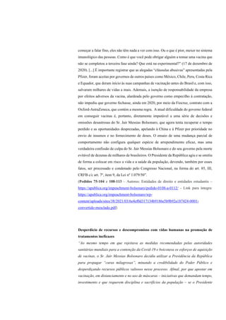 começar a falar fino, eles não têm nada a ver com isso. Ou o que é pior, mexer no sistema
imunológico das pessoas. Como é que você pode obrigar alguém a tomar uma vacina que
não se completou a terceira fase ainda? Que está na experimental?” (17 de dezembro de
2020). [...] É importante registrar que as alegadas “cláusulas abusivas” apresentadas pela
Pfizer, foram aceitas por governos de outros países como México, Chile, Peru, Costa Rica
e Equador, que deram início às suas campanhas de vacinação antes do Brasil e, com isso,
salvaram milhares de vidas a mais. Ademais, a isenção de responsabilidade da empresa
por efeitos adversos da vacina, alardeada pelo governo como empecilho à contratação,
não impediu que governo fechasse, ainda em 2020, por meio da Fiocruz, contrato com a
Oxford-AstraZeneca, que contém a mesma regra. A atual dificuldade do governo federal
em conseguir vacinas é, portanto, diretamente imputável a uma série de decisões e
omissões desastrosas do Sr. Jair Messias Bolsonaro, que agora tenta recuperar o tempo
perdido e as oportunidades desprezadas, apelando à China e à Pfizer por prioridade no
envio de insumos e no fornecimento de doses. O ensaio de uma mudança parcial de
comportamento não configura qualquer espécie de arrependimento eficaz, mas uma
verdadeira confissão de culpa do Sr. Jair Messias Bolsonaro e do seu governo pela morte
evitável de dezenas de milhares de brasileiros. O Presidente da República agiu e se omitiu
de forma a colocar em risco a vida e a saúde da população, devendo, também por esses
fatos, ser processado e condenado pelo Congresso Nacional, na forma do art. 85, III,
CRFB c/c art. 7º, item 9, da Lei nº 1.079/50”.
(Pedidos 75-104 e 108-113 – Autores: Entidades de direito e entidades estudantis –
https://apublica.org/impeachment-bolsonaro/pedido-0108-a-0112/ - Link para íntegra:
https://apublica.org/impeachment-bolsonaro/wp-
content/uploads/sites/38/2021/03/6e4ef0d317134b9186e5b9b92a187424-0001-
convertido-mesclado.pdf)
Desperdício de recursos e descompromisso com vidas humanas na promoção de
tratamentos ineficazes
“Ao mesmo tempo em que rejeitava as medidas recomendadas pelas autoridades
sanitárias mundiais para a contenção da Covid-19 e boicotava os esforços de aquisição
de vacinas, o Sr. Jair Messias Bolsonaro decidiu utilizar a Presidência da República
para propagar “curas milagrosas”, minando a credibilidade do Poder Público e
desperdiçando recursos públicos valiosos nesse processo. Afinal, por que apostar em
vacinação, em distanciamento e no uso de máscaras – iniciativas que demandam tempo,
investimento e que requerem disciplina e sacrifícios da população – se o Presidente
 