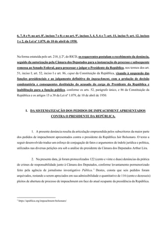 6, 7, 8 e 9; no art. 8º, incisos 7 e 8; e no art. 9º, incisos 3, 4, 5, 6 e 7; art. 11, inciso 5; art. 12, incisos
1 e 2, da Lei nº 1.079, de 10 de abril de 1950.
Na forma estatuída pelo art. 218, § 2º, do RICD, os requerentes postulam o recebimento da denúncia,
seguido da autorização pela Câmara dos Deputados para a instauração do processo e subsequente
remessa ao Senado Federal, para processar e julgar o Presidente da República, nos termos dos art.
51, inciso I; art. 52, inciso I e art. 86, caput da Constituição da República, visando à suspensão das
funções presidenciais e ao julgamento definitivo do impeachment, com a prolação de decisão
condenatória e consequentes destituição do acusado do cargo de Presidente da República e
inabilitação para a função pública, conforme os arts. 52, parágrafo único, e 86 da Constituição da
República e os artigos 15 a 38 da Lei nº 1.079, de 10 de abril de 1950.
I. DA SISTEMATIZAÇÃO DOS PEDIDOS DE IMPEACHMENT APRESENTADOS
CONTRA O PRESIDENTE DA REPÚBLICA.
1. A presente denúncia resulta da articulação empreendida pelos subscritores da maior parte
dos pedidos de impeachment apresentados contra o presidente da República Jair Bolsonaro. O texto a
seguir desenvolvido traduz um esforço de conjugação de fatos e argumentos de índole jurídica e política,
utilizados nas diversas petições ora sob a análise do presidente da Câmara dos Deputados Arthur Lira.
2. Na presente data, já foram protocolizados 122 (cento e vinte e duas) denúncias da prática
de crimes de responsabilidade junto à Câmara dos Deputados, conforme levantamento pormenorizado
feito pela agência de jornalismo investigativo Pública. 1
Destes, consta que seis pedidos foram
arquivados, restando a serem apreciados em sua admissibilidade o quantitativo de 116 (cento e dezesseis)
pleitos de abertura de processo de impeachment em face do atual ocupante da presidência da República.
1
https://apublica.org/impeachment-bolsonaro/
 