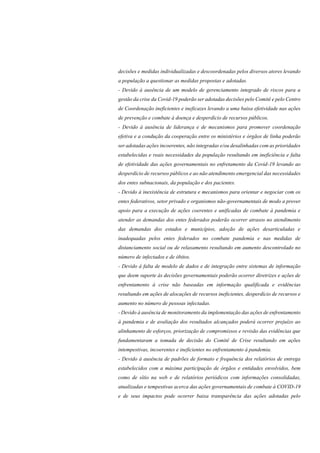 decisões e medidas individualizadas e descoordenadas pelos diversos atores levando
a população a questionar as medidas propostas e adotadas.
- Devido à ausência de um modelo de gerenciamento integrado de riscos para a
gestão da crise da Covid-19 poderão ser adotadas decisões pelo Comitê e pelo Centro
de Coordenação ineficientes e ineficazes levando a uma baixa efetividade nas ações
de prevenção e combate à doença e desperdício de recursos públicos.
- Devido à ausência de liderança e de mecanismos para promover coordenação
efetiva e a condução da cooperação entre os ministérios e órgãos de linha poderão
ser adotadas ações incoerentes, não integradas e/ou desalinhadas com as prioridades
estabelecidas e reais necessidades da população resultando em ineficiência e falta
de efetividade das ações governamentais no enfretamento da Covid-19 levando ao
desperdício de recursos públicos e ao não atendimento emergencial das necessidades
dos entes subnacionais, da população e dos pacientes.
- Devido à inexistência de estrutura e mecanismos para orientar e negociar com os
entes federativos, setor privado e organismos não-governamentais de modo a prover
apoio para a execução de ações coerentes e unificadas de combate à pandemia e
atender as demandas dos entes federados poderão ocorrer atrasos no atendimento
das demandas dos estados e municípios, adoção de ações desarticuladas e
inadequadas pelos entes federados no combate pandemia e nas medidas de
distanciamento social ou de relaxamento resultando em aumento descontrolado no
número de infectados e de óbitos.
- Devido à falta de modelo de dados e de integração entre sistemas de informação
que deem suporte às decisões governamentais poderão ocorrer diretrizes e ações de
enfrentamento à crise não baseadas em informação qualificada e evidências
resultando em ações de alocações de recursos ineficientes, desperdício de recursos e
aumento no número de pessoas infectadas.
- Devido à ausência de monitoramento da implementação das ações de enfrentamento
à pandemia e de avaliação dos resultados alcançados poderá ocorrer prejuízo ao
alinhamento de esforços, priorização de compromissos e revisão das evidências que
fundamentaram a tomada de decisão do Comitê de Crise resultando em ações
intempestivas, incoerentes e ineficientes no enfrentamento à pandemia.
- Devido à ausência de padrões de formato e frequência dos relatórios de entrega
estabelecidos com a máxima participação de órgãos e entidades envolvidos, bem
como de sítio na web e de relatórios periódicos com informações consolidadas,
atualizadas e tempestivas acerca das ações governamentais de combate à COVID-19
e de seus impactos pode ocorrer baixa transparência das ações adotadas pelo
 