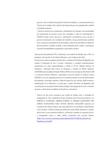 governo e dos resultados alcançados levando desconfiança e a questionamentos por
35 parte da sociedade sobre a eficácia da atuação do governo, prejudicando a adesão
às medidas propostas.
- Devido à ausência de coordenação e alinhamento do conteúdo e da oportunidade
da comunicação de governo acerca das estratégias e ações de enfrentamento à
COVID-19 pode ocorrer discursos e informações contraditórias acerca do que o
governo está fazendo, dos resultados do trabalho e do que pretende fazer podendo
levar a ameaças à permanência de autoridades, ações descoordenadas no âmbito do
governo federal e medidas isoladas e descoordenadas pelos estados e municípios,
trazendo intranquilidade na população e agravando a doença.
Tudo que foi advertido pelo TCU e demonstra, sem sombras de dúvidas, que o País, na
pandemia, sob a gestão do Presidente Bolsonaro, está totalmente derrelito.
Por fim, para estancar qualquer dúvida sobre a conduta do Presidente da República em
relação à ordenação de atos e normas, orientações e exemplos substantivamente
enquadrados em crime responsabilidade, a edição nº 10 do “Boletim Direitos na
Pandemia”, elaborado pelo Centro de Pesquisas e Estudos de Direito Sanitário
(CEPEDISA) da Faculdade de Saúde Pública (FSP) da Universidade de São Paulo (USP)
e a Conectas Direitos Humanos, organização social de atuação na América Latina
(ANEXO 1), traz um compilamento do acervo normativo editado no ano de 2020 tratando
da pandemia, construído conforme a linha do tempo dos atos oficiais (3049 normas) e
manifestações do sr Bolsonaro e conclui que o senhor Presidente da República deu
concretização ao um projeto institucional estratégico de propagação do vírus e causador
da morte e adoecimento de milhões de brasileiros e brasileiras:
Trata-se de um acervo normativo que resulta do embate entre a estratégia de
propagação do vírus conduzida de forma sistemática pelo 36 governo federal, e as
DIREITO E PANDEMIA: ORDEM JURÍDICA E SISTEMA JUDICIÁRIO NÃO
FORAM SUFICIENTES PARA EVITAR GRAVES VIOLAÇÕES tentativas de
resistência dos demais Poderes, dos entes federativos, de instituições independentes
e da sociedade. A linha do tempo que publicamos nesta edição demonstra a relação
direta entre os atos normativos federais, a obstrução constante às respostas locais e
a propaganda contra a saúde pública promovida pelo governo federal.
(https://www.conectas.org/wp/wpcontent/uploads/2021/01/Boletim_Direitos-na-
Pandemia_ed_10.pdf)”
 