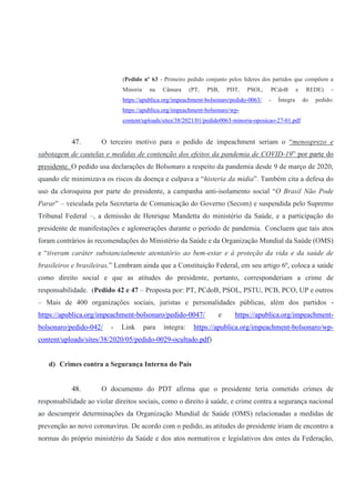 (Pedido nº 63 - Primeiro pedido conjunto pelos líderes dos partidos que compõem a
Minoria na Câmara (PT, PSB, PDT, PSOL, PCdoB e REDE) -
https://apublica.org/impeachment-bolsonaro/pedido-0063/ - Íntegra do pedido:
https://apublica.org/impeachment-bolsonaro/wp-
content/uploads/sites/38/2021/01/pedido0063-minoria-oposicao-27-01.pdf
47. O terceiro motivo para o pedido de impeachment seriam o “menosprezo e
sabotagem de cautelas e medidas de contenção dos efeitos da pandemia de COVID-19” por parte do
presidente. O pedido usa declarações de Bolsonaro a respeito da pandemia desde 9 de março de 2020,
quando ele minimizava os riscos da doença e culpava a “histeria da mídia”. Também cita a defesa do
uso da cloroquina por parte do presidente, a campanha anti-isolamento social “O Brasil Não Pode
Parar” – veiculada pela Secretaria de Comunicação do Governo (Secom) e suspendida pelo Supremo
Tribunal Federal –, a demissão de Henrique Mandetta do ministério da Saúde, e a participação do
presidente de manifestações e aglomerações durante o período de pandemia. Concluem que tais atos
foram contrários às recomendações do Ministério da Saúde e da Organização Mundial da Saúde (OMS)
e “tiveram caráter substancialmente atentatório ao bem-estar e à proteção da vida e da saúde de
brasileiros e brasileiras.” Lembram ainda que a Constituição Federal, em seu artigo 6º, coloca a saúde
como direito social e que as atitudes do presidente, portanto, corresponderiam a crime de
responsabilidade. (Pedido 42 e 47 – Proposta por: PT, PCdoB, PSOL, PSTU, PCB, PCO, UP e outros
– Mais de 400 organizações sociais, juristas e personalidades públicas, além dos partidos -
https://apublica.org/impeachment-bolsonaro/pedido-0047/ e https://apublica.org/impeachment-
bolsonaro/pedido-042/ - Link para íntegra: https://apublica.org/impeachment-bolsonaro/wp-
content/uploads/sites/38/2020/05/pedido-0029-ocultado.pdf)
d) Crimes contra a Segurança Interna do País
48. O documento do PDT afirma que o presidente teria cometido crimes de
responsabilidade ao violar direitos sociais, como o direito à saúde, e crime contra a segurança nacional
ao descumprir determinações da Organização Mundial de Saúde (OMS) relacionadas a medidas de
prevenção ao novo coronavírus. De acordo com o pedido, as atitudes do presidente iriam de encontro a
normas do próprio ministério da Saúde e dos atos normativos e legislativos dos entes da Federação,
 