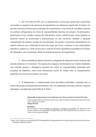 3. Em 23 de abril de 2021, por via telepresencial, ocorreu uma reunião para a qual foram
convocados os signatários das denúncias de impeachment em andamento naquela data. O objetivo do
encontro consistiu em buscar uma coordenação dos requerimentos, como forma de consolidar as dezenas
de condutas configuradoras de crimes de responsabilidades descritas nas petições. Os participantes,
pertencentes às mais variadas vertentes das vidas política, social e cultural do país, foram unânimes no
propósito comum de promoverem a potencialização de suas iniciativas, mediante a adequada
sistematização das matérias versadas em suas demandas. Na ocasião, os presentes compreenderam, de
maneira uníssona, que a elaboração de uma única peça, que viesse a sintetizar as suas manifestações
específicas, poderia ter o efeito de provocar a resposta há muito aguardada da presidência da Câmara
dos Deputados, com a instauração, afinal, do competente processo de impeachment.
4. Dessa comunhão de objetivos decorreu a designação de responsáveis pelo estudo de cada
uma das denúncias em tramitação. Tal pesquisa deu margem à estruturação de um relatório detalhado,
cujo conteúdo apontou a abrangência torrencial dos crimes de responsabilidade perpetrados pelo
presidente da República, assim como dimensionou pontos de contato entre os enquadramentos
produzidos nas mais de cem petições sob exame.
5. O planejamento e a implementação dessa providência unificadora, costurada entre os
autores das petições de impeachment presidencial, veio a ser amplamente noticiada, conforme a seguinte
reportagem, veiculada pelo jornal Folha de S. Paulo2
:
Superpedido de impeachment contra Bolsonaro deve listar acusações de mais de 20 crimes
Grupo suprapartidário prepara documento para unificar pedidos de afastamento para pressionar
Lira e desgastar presidente
Thiago Resende
BRASÍLIA
Em articulação conjunta, partidos de esquerda e ex-aliados do presidente Jair Bolsonaro (sem
partido) elaboram um superpedido de impeachment que deverá apontar mais de 20 tipos de crime
contra a lei de responsabilidade.
2
https://www1.folha.uol.com.br/poder/2021/06/superpedido-de-impeachment-deve-listar-acusacoes-de-mais-de-20-crimes-
atribuidos-a-bolsonaro.shtml
 