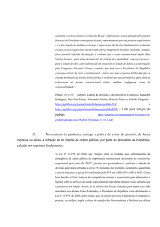 sanitária e socioeconômica vivida pelo Brasil - infelizmente, potencializada pelo patente
fracasso do Presidente como gestor do país, eminentemente por sua postura negacionista
- e a decretação de medidas extremas e supressoras de direitos fundamentais realmente
escapa a esses requerentes, mesmo num esforço imaginário hercúleo. Supondo, contudo,
fosse possível referida decretação, é evidente que o texto constitucional impõe duas
balizas formais - para além da material, de relação de causalidade, como já expresso -
para o estado de sítio: a precedência de um insucesso no estado de defesa e a autorização
pelo Congresso Nacional. Parece, contudo, que nem isso o Presidente da República
consegue extrair do texto constitucional - talvez por uma cegueira deliberada face à
clareza meridiana da norma. Dessa forma, é evidente que suas pretensões, para além de
esbarrarem na norma constitucional nítida, também configuram crime de
responsabilidade”.
Pedido 114 e 107 – Autores: Líderes da oposição e da minoria no Congresso, Randolph
Rodrigues, Jean Paul Prates, Alessandro Molon, Marcelo Freixo e Arlindo Chignalia -
https://apublica.org/impeachment-bolsonaro/pedido-114/ e
https://apublica.org/impeachment-bolsonaro/pedido-0107/ - Link para íntegra do
pedido: https://apublica.org/impeachment-bolsonaro/wp-
content/uploads/sites/38/2021/04/pedido-31-03-1.pdf
51. No contexto da pandemia, exsurge a prática de crime de permitir, de forma
expressa ou tácita, a infração de lei federal de ordem pública, por parte do presidente da República,
calcado nos seguintes fundamentos:
“a Lei nº 13.979, de 2020, que “dispõe sobre as medidas para enfrentamento da
emergência de saúde pública de importância internacional decorrente do coronavírus
responsável pelo surto de 2019”, permite aos governadores e prefeitos a adoção de
diversas ações para enfrentar a covid-19, incluindo, por exemplo, isolamento, quarentena
e uso de máscaras, o que já foi confirmado pelo STF nas ADIs 6341, 6343 e 6625. Como
bem decidiu a Corte, trata-se da competência comum e concorrente para administrar e
legislar sobre os serviços de saúde, especialmente importante durante o caos sanitário que
a pandemia nos impôs. Assim, ao se utilizar das Forças Armadas para impor sua visão
autoritária aos demais Entes Federados, o Presidente da República viola diretamente a
Lei nº 13.979, de 2020, entre outras, que, na esteira de nosso Federalismo Cooperativo,
permite, ou melhor, impõe o dever de atuação dos Governadores e Prefeitos em defesa
 