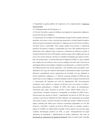 3.3 Impedindo os agentes públicos de cumprirem a lei e comprometendo a Segurança
Interna do País
3.3.1 Enfraquecimento da Fiscalização [...]
3.4 Fim dos Conselhos, espaços de diálogo e perseguição às organizações indígenas e
às parceiras dos povos indígenas
As organizações da sociedade civil desempenham um papel vital na região amazônica,
apoiando, entre outras, coisas, as pessoas que denunciam a extração ilegal de madeira,
muitas das quais são pequenos agricultores e indígenas que vivem em locais isolados e
sem fácil acesso à autoridades. Esses grupos ajudam essas pessoas a registrarem
denúncias de ameaças e ataques e acompanham seus casos. Eles também fornecem as
informações mais confiáveis sobre a natureza e a dimensão da violência na região. A
Comissão Pastoral da Terra (CPT) publica relatório anuais sobre conflitos pelo uso da
terra e dos recursos naturais com base no trabalho de advogados que atuam em todo o
país. Da mesma forma, o Conselho Missionário Indigenista (CIMI) é a única entidade
que compila casos de violência contra os povos indígenas em todo o país. Como nem as
autoridades federais nem estaduais compilam essas informações, os relatórios da CPT e
do CIMI preenchem uma lacuna importante e são utilizados pelas autoridades como
indicadores do escopo da violência relacionada ao desmatamento ilegal. O presidente
Bolsonaro repetidamente atacou organizações da sociedade civil que defendem os
direitos ambientais e indígenas. [...]” Além de: acusações dirigidas às ONGs que elas
explorariam os povos indígenas; acusações dirigidas a países europeus de promoverem
a “preservação da Amazônia por meio de Organizações Não Governamentais
estrangeiras para explorar as riquezas da floresta para esses países no futuro”;
desacreditou publicamente o trabalho do INPE sobre índices de desmatamento;
autorização para então secretário de governo, Carlos Alberto Santos Cruz, de “
‘supervisionar, coordenar, monitorar e acompanhar as atividades de ONGs locais e
internacionais que operam no Brasil”; congelamento em janeiro de 2019 dos novos
contratos e parcerias do Ministério do Meio Ambiente com organizações da sociedade
civil, dentre os quais “estavam 34 projetos de ONGs que usariam 1 bilhão de reais de
multas coletadas pelo Ibama para restaurar ecossistemas degradados nos rios São
Francisco e Parnaíba”; extinção em abril de 2019 de todos os conselhos, comitês e
grupos de trabalho no âmbito federal (medida restrita àqueles sem previsão legal,
conforme determinação posterior do STF), os quais “desempenharam um papel
importante na formulação e implementação de política ambientais, bem como na
fiscalização do cumprimento da legislação ambiental. Entre os extintos estão: Conselho
 