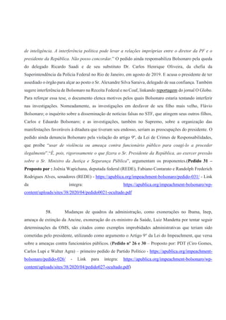 de inteligência. A interferência política pode levar a relações impróprias entre o diretor da PF e o
presidente da República. Não posso concordar.” O pedido ainda responsabiliza Bolsonaro pela queda
do delegado Ricardo Saadi e de seu substituto Dr. Carlos Henrique Oliveira, da chefia da
Superintendência da Polícia Federal no Rio de Janeiro, em agosto de 2019. E acusa o presidente de ter
assediado o órgão para alçar ao posto o Sr. Alexandre Silva Saraiva, delegado de sua confiança. Também
sugere interferência de Bolsonaro na Receita Federal e no Coaf, linkando reportagem do jornal O Globo.
Para reforçar essa tese, o documento elenca motivos pelos quais Bolsonaro estaria tentando interferir
nas investigações. Nomeadamente, as investigações em desfavor de seu filho mais velho, Flávio
Bolsonaro; o inquérito sobre a disseminação de notícias falsas no STF, que atingem seus outros filhos,
Carlos e Eduardo Bolsonaro; e as investigações, também no Supremo, sobre a organização das
manifestações favoráveis à ditadura que tiveram seu endosso, seriam as preocupações do presidente. O
pedido ainda denuncia Bolsonaro pela violação do artigo 9º, da Lei de Crimes de Responsabilidades,
que proíbe “usar de violência ou ameaça contra funcionário público para coagi-lo a proceder
ilegalmente”.“É, pois, rigorosamente o que fizera o Sr. Presidente da República, ao exercer pressão
sobre o Sr. Ministro da Justiça e Segurança Pública”, argumentam os proponentes.(Pedido 31 –
Proposto por : Joênia Wapichana, deputada federal (REDE), Fabiano Contarato e Randolph Frederich
Rodrigues Alves, senadores (REDE) - https://apublica.org/impeachment-bolsonaro/pedido-031/ - Link
da íntegra: https://apublica.org/impeachment-bolsonaro/wp-
content/uploads/sites/38/2020/04/pedido0021-ocultado.pdf
58. Mudanças de quadros da administração, como exonerações no Ibama, Inep,
ameaça de extinção da Ancine, exoneração do ex-ministro da Saúde, Luiz Mandetta por tentar seguir
determinações da OMS, são citados como exemplos improbidades administrativas que teriam sido
cometidas pelo presidente, utilizando como argumento o Artigo 9° da Lei do Impeachment, que versa
sobre a ameaças contra funcionários públicos. (Pedido nº 26 e 30 – Proposto por: PDT (Ciro Gomes,
Carlos Lupi e Walter Agra) – primeiro pedido de Partido Político - https://apublica.org/impeachment-
bolsonaro/pedido-026/ - Link para íntegra: https://apublica.org/impeachment-bolsonaro/wp-
content/uploads/sites/38/2020/04/pedido027-ocultado.pdf)
 