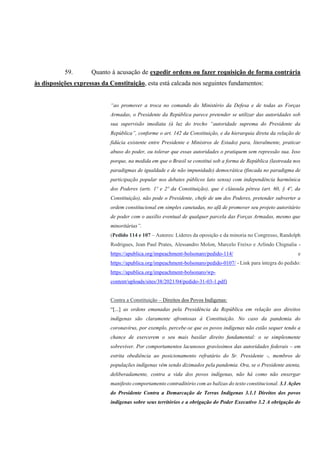 59. Quanto à acusação de expedir ordens ou fazer requisição de forma contrária
às disposições expressas da Constituição, esta está calcada nos seguintes fundamentos:
“ao promover a troca no comando do Ministério da Defesa e de todas as Forças
Armadas, o Presidente da República parece pretender se utilizar das autoridades sob
sua supervisão imediata (à luz do trecho “autoridade suprema do Presidente da
República”, conforme o art. 142 da Constituição, e da hierarquia direta da relação de
fidúcia existente entre Presidente e Ministros de Estado) para, literalmente, praticar
abuso do poder, ou tolerar que essas autoridades o pratiquem sem repressão sua. Isso
porque, na medida em que o Brasil se constitui sob a forma de República (lastreada nos
paradigmas de igualdade e de não impunidade) democrática (fincada no paradigma de
participação popular nos debates públicos lato sensu) com independência harmônica
dos Poderes (arts. 1º e 2º da Constituição), que é cláusula pétrea (art. 60, § 4º, da
Constituição), não pode o Presidente, chefe de um dos Poderes, pretender subverter a
ordem constitucional em simples canetadas, no afã de promover seu projeto autoritário
de poder com o auxílio eventual de qualquer parcela das Forças Armadas, mesmo que
minoritárias”.
(Pedido 114 e 107 – Autores: Líderes da oposição e da minoria no Congresso, Randolph
Rodrigues, Jean Paul Prates, Alessandro Molon, Marcelo Freixo e Arlindo Chignalia -
https://apublica.org/impeachment-bolsonaro/pedido-114/ e
https://apublica.org/impeachment-bolsonaro/pedido-0107/ - Link para íntegra do pedido:
https://apublica.org/impeachment-bolsonaro/wp-
content/uploads/sites/38/2021/04/pedido-31-03-1.pdf)
Contra a Constituição – Direitos dos Povos Indígenas:
“[...] as ordens emanadas pela Presidência da República em relação aos direitos
indígenas são claramente afrontosas à Constituição. No caso da pandemia do
coronavírus, por exemplo, percebe-se que os povos indígenas não estão sequer tendo a
chance de exercerem o seu mais basilar direito fundamental: o se simplesmente
sobreviver. Por comportamentos lacunosos gravíssimos das autoridades federais – em
estrita obediência ao posicionamento refratário do Sr. Presidente -, membros de
populações indígenas vêm sendo dizimados pela pandemia. Ora, se o Presidente atenta,
deliberadamente, contra a vida dos povos indígenas, não há como não enxergar
manifesto comportamento contraditório com as balizas do texto constitucional. 3.1 Ações
do Presidente Contra a Demarcação de Terras Indígenas 3.1.1 Direitos dos povos
indígenas sobre seus territórios e a obrigação do Poder Executivo 3.2 A obrigação do
 