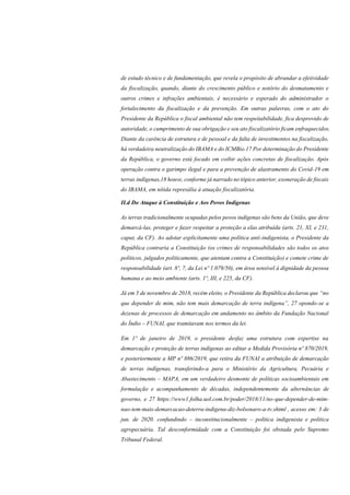 de estudo técnico e de fundamentação, que revela o propósito de abrandar a efetividade
da fiscalização, quando, diante do crescimento público e notório do desmatamento e
outros crimes e infrações ambientais, é necessário e esperado do administrador o
fortalecimento da fiscalização e da prevenção. Em outras palavras, com o ato do
Presidente da República o fiscal ambiental não tem respeitabilidade, fica desprovido de
autoridade, o cumprimento de sua obrigação e seu ato fiscalizatório ficam enfraquecidos.
Diante da carência de estrutura e de pessoal e da falta de investimentos na fiscalização,
há verdadeira neutralização do IBAMA e do ICMBio.17 Por determinação do Presidente
da República, o governo está focado em coibir ações concretas de fiscalização. Após
operação contra o garimpo ilegal e para a prevenção de alastramento do Covid-19 em
terras indígenas,18 houve, conforme já narrado no tópico anterior, exoneração de fiscais
do IBAMA, em nítida represália à atuação fiscalizatória.
II.d Do Ataque à Constituição e Aos Povos Indígenas
As terras tradicionalmente ocupadas pelos povos indígenas são bens da União, que deve
demarcá-las, proteger e fazer respeitar a proteção a elas atribuída (arts. 21, XI, e 231,
caput, da CF). Ao adotar explicitamente uma política anti-indigenista, o Presidente da
República contraria a Constituição (os crimes de responsabilidades são todos os atos
políticos, julgados politicamente, que atentam contra a Constituição) e comete crime de
responsabilidade (art. 8º, 7, da Lei nº 1.079/50), em área sensível à dignidade da pessoa
humana e ao meio ambiente (arts. 1º, III, e 225, da CF).
Já em 5 de novembro de 2018, recém eleito, o Presidente da República declarou que “no
que depender de mim, não tem mais demarcação de terra indígena”, 27 opondo-se a
dezenas de processos de demarcação em andamento no âmbito da Fundação Nacional
do Índio – FUNAI, que tramitavam nos termos da lei.
Em 1º de janeiro de 2019, o presidente desfaz uma estrutura com expertise na
demarcação e proteção de terras indígenas ao editar a Medida Provisória nº 870/2019,
e posteriormente a MP nº 886/2019, que retira da FUNAI a atribuição de demarcação
de terras indígenas, transferindo-a para o Ministério da Agricultura, Pecuária e
Abastecimento – MAPA, em um verdadeiro desmonte de políticas socioambientais em
formulação e acompanhamento de décadas, independentemente da alternâncias de
governo, e 27 https://www1.folha.uol.com.br/poder/2018/11/no-que-depender-de-mim-
nao-tem-mais-demarcacao-deterra-indigena-diz-bolsonaro-a-tv.shtml , acesso em: 3 de
jun. de 2020. confundindo – inconstitucionalmente – política indigenista e política
agropecuária. Tal desconformidade com a Constituição foi obstada pelo Supremo
Tribunal Federal.
 