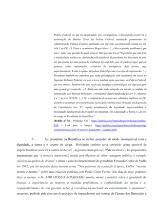 Polícia Federal, no que foi desatendido. Em consequência, o denunciado promoveu a
exoneração do Diretor Geral da Polícia Federal, instituição permanente da
Administração Pública Federal, instituída com previsão constitucional contida no art.
144, I da CR. 14. Disse o ex-ministro Sérgio Moro: (...) Mas o grande problema é que
não é tanto essa questão de quem colocar. Mas por que trocar? E permitir que seja feita
a interferência política no ‚âmbito da polícia federal. O presidente me disse mais de uma
vez que queria ter uma pessoa da confiança pessoal dele, que ele pudesse ligar, que ele
pudesse colher informações, relatórios de inteligência. Seja diretor, seja
superintendente. E não é o papel da polícia federal prestar esse tipo de informação. (...)
Presidente também me informou que tinha preocupação com inquéritos em curso no
Supremo Tribunal Federal, em que a troca também seria oportuna, da Polícia Federal,
por esse motivo. Também não uma razão que justifique a substituição, até algo que gera
uma grande preocupação. 15. Ainda que não tenha atingido seu intento, a conduta do
denunciado Jair Messias Bolsonaro, corresponde àquela tipificada no art. 9º, números
4 e 7, da Lei 1079/50: [...] 16. A requisição de acesso aos relatórios sigilosos da PF,
além de se constituir em contrariedade a princípio constitucional elencado em disposição
da Constituição (art. 37, caput), notadamente da legalidade, impessoalidade e
moralidade, tipifica modo de proceder incompatível com a dignidade, a honra e o decoro
do cargo de Presidente da República”.
(Pedido nº 38 – Proposto ABI - https://apublica.org/impeachment-bolsonaro/pedido-
038/ - Link para a íntegra: https://apublica.org/impeachment-bolsonaro/wp-
content/uploads/sites/38/2020/05/pedido0027-ocultado.pdf)
61. Ao presidente da República se atribui proceder de modo incompatível com a
dignidade, a honra e o decoro do cargo. Bolsonaro também teria cometido crime passível de
impeachment ao cometer a quebra de decoro – regulamentada pelo art. 9º da mesma Lei. Os proponentes
argumentam que “a mentira intencional, usada com objetivo de obter vantagem política, é exemplo
clássico da quebra de decoro” e citam o caso do Impeachment do presidente Fernando Collor de Mello
em 1992, que foi acusado desse mesmo crime. “Nas palavras da acusação à época, Collor “mentiu,
mentiu e mentiu!” sobre suas relações espúrias com Paulo César Farias. Nos dias de hoje, podemos
dizer o mesmo: o Sr. JAIR MESSIAS BOLSONARO mentiu, mente e mentirá sobre a gravidade da
doença, a importância do respeito a medidas profiláticas, a confiabilidade da vacina e as
responsabilidades de seu governo sobre a coordenação nacional do enfrentamento à pandemia”,
encerram, pedindo pela abertura do processo de impeachment nas normas da Câmara dos Deputados e
 