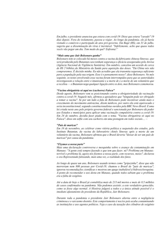 Em julho, o presidente anunciou que estava com covid-19. Disse que estava "curado" 19
dias depois. Fora do isolamento, passou a viajar. Ao longo da pandemia, ele já havia
visitado o comércio e participado de atos pró-governo. Em Bagé (RS), em 31 de julho,
sugeriu que a disseminação do vírus é inevitável. "Infelizmente, acho que quase todos
vocês vão pegar um dia. Tem medo do quê? Enfrenta!”
“Mais uma que Jair Bolsonaro ganha”
Bolsonaro tem se colocado há meses contra a vacina da fabricante chinesa Sinovac, que
será produzida pelo Butantan caso tenham segurança e eficácia asseguradas pela Anvisa
(Agência Nacional de Vigilância Sanitária). Em outubro, cancelou um acordo de cerca
de R$ 2 bilhões do Ministério da Saúde para aquisição das doses. "Da China nós não
compraremos. É decisão minha. Eu não acredito que ela transmita segurança suficiente
para a população pela sua origem. Esse é o pensamento nosso", disse Bolsonaro. No mês
seguinte, os testes envolvendo essa vacina foram interrompidos para que as autoridades
investigassem a relação entre o imunizante e a morte de e a morte de um voluntário que
a recebeu — o Butantan nega qualquer ligação entre os dois, mas Bolsonaro comemorou.
“Vacina obrigatória só aqui no (cachorro) Faísca”
Desde agosto, Bolsonaro vem se posicionando contra a obrigatoriedade da vacinação
contra a covid-19. Naquele mês, afirmou a apoiadores que "ninguém pode ser obrigado
a tomar a vacina". Se por um lado a fala de Bolsonaro pode incentivar ainda mais o
crescimento do movimento antivacina, dizem médicos, por outro ela está equivocada e
seria inconstitucional, segundo constitucionalistas ouvidos pela BBC News Brasil. E uma
lei criada neste ano pelo próprio governo federal e sancionada por Bolsonaro dá poder
aos Estados e municípios para aplicar uma vacinação compulsória contra a covid-19.
Em 24 de outubro, decidiu fazer piada com o tema. "Vacina obrigatória só aqui no
Faísca", disse em selfie com seu cachorro em uma postagem em redes sociais.... –
"País de maricas"
Em 10 de novembro, ao celebrar como vitória política a suspensão dos estudos, pelo
Instituto Butantan, da vacina do laboratório chinês Sinovac após a morte de um
voluntário da vacina, Bolsonaro afirmou que o Brasil deveria "deixar de ser um país de
maricas" por causa da pandemia.
“Fizemos a nossa parte”
Mais uma declaração controversa e mesquinha sobre o avanço da contaminação em
Manaus: "A gente está sempre fazendo o que tem que fazer, né? Problema em Manaus:
terrível o problema lá, agora nós fizemos a nossa parte, com recursos, meios", declarou
o ora Representado falseando, mais uma vez, a realidade dos fatos.
Ao longo de quase um ano, Bolsonaro usando termos como "gripezinha", disse que não
morreriam nem 800 pessoas por Covid-19, chamou o Brasil de "país de maricas",
ignorou recomendações científicas e mostrou um apego inabalável à hidroxicloroquina.
A ponto de recomendar o uso desta em Manaus, quando todos sabiam que o problema
era a falta de oxigênio.
Até a data de hoje o Brasil já contabiliza mais de 213 mil mortes e mais de 8,5 milhões
de casos confirmados na pandemia. Não podemos assistir, a este verdadeiro genocídio,
como se fosse algo normal. A História julgará a todos e a única atitude possível é o
imediato afastamento do presidente da República, Jair Bolsonaro.
Durante toda a pandemia o presidente Jair Bolsonaro alterna entre a negligência
criminosa e o sarcasmo doentio. Este comportamento é nocivo pois acaba contaminando
as instituições e aos agentes políticos. Veja o caso da taxação dos cilindros de oxigênio
 