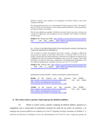 familiares espúrios, para interferir em investigações da Polícia Federal e para obter
vantagens indevidas.
Por mais abstrata que possa ser a conceituação da norma exposta no item 7, do artigo 9º,
da lei 1.079/50, sua conceituação se torna simples quando analisamos os fatos perpetrados
pelo Representado, ora narrados.
Não há como admitir que qualquer indivíduo, por menos honroso que seja, convirja com
a postura de Bolsonaro, que protagoniza um dos episódios mais infelizes da história
recente do país.”
(Pedido nº 34 – Proposto por: MBL - https://apublica.org/impeachment-bolsonaro/pedido-
034/ - Link para íntegra: https://apublica.org/impeachment-bolsonaro/wp-
content/uploads/sites/38/2020/04/pedido0024-ocultado.pdf)
[IV - COVID-19, INCOMPATIBILIDADE COM A DIGNIDADE, HONRA E DECORO DO
CARGO DE PRESIENTE DA REP⁄BLICA]
“20. Ao ignorar os efeitos da pandemia que assola o mundo, e propagar a difusão da
doença para que apenas os mais fortes sobrevivam e a economia volte a ter seu curso
normal, o denunciado Jair Messias Bolsonaro, demonstra procedimento incompatível com
a dignidade do cargo de presidente da República, uma vez que lhe compete, como Chefe
do Estado e do Governo, atuar para o atingimento 5 dos fundamentos da República e dos
seus objetivos fundamentais, esculpidos nos incisos dos arts. 1º e 3º, da CR”.
(Pedido nº 38 – Proposto ABI - https://apublica.org/impeachment-bolsonaro/pedido-038/
- Link para a íntegra: https://apublica.org/impeachment-bolsonaro/wp-
content/uploads/sites/38/2020/05/pedido0027-ocultado.pdf)
[Interferência na Polícia Federal – afronta às instituições e quebra de decoro]
(Pedido nº 61- proposto por: Dep. Alexandre Frota (PSDB) -
https://apublica.org/impeachment-bolsonaro/pedido-0061/ - Link para íntegra:
https://apublica.org/impeachment-bolsonaro/wp-
content/uploads/sites/38/2021/01/alexandre-frota-3-1.pdf)
(Pedido nº 61- proposto por: Dep. Alexandre Frota (PSDB) -
https://apublica.org/impeachment-bolsonaro/pedido-0061/ - Link para íntegra:
https://apublica.org/impeachment-bolsonaro/wp-
content/uploads/sites/38/2021/01/alexandre-frota-3-1.pdf)
f) Dos crimes contra a guarda e legal emprego dos dinheiros públicos
63. Dentre os crimes contra a guarda e emprego de dinheiro público, apontou-se a
negligência com a conservação do patrimônio nacional em razão da má gestão da pandemia e do
emprego dos recursos públicos no combate ao Covid-19. Segundo as razões constantes no Pedido nº “a
ausência de diretrizes estratégicas claras de enfrentamento ao Covid-19, com a respectiva gestão de
 