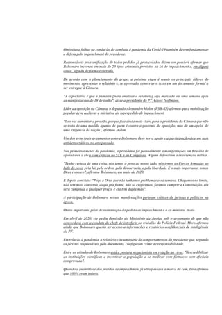 Omissões e falhas na condução do combate à pandemia da Covid-19 também devem fundamentar
a defesa pelo impeachment do presidente.
Responsáveis pela unificação de todos pedidos já protocolados dizem ser possível afirmar que
Bolsonaro incorreu em mais de 20 tipos criminais previstos na lei de impeachment e, em alguns
casos, agindo de forma reiterada.
De acordo com o planejamento do grupo, a próxima etapa é reunir os principais líderes do
movimento, apresentar o relatório e, se aprovado, converter o texto em um documento formal a
ser entregue à Câmara.
"A expectativa é que a plenária [para analisar o relatório] seja marcada até uma semana após
as manifestações de 19 de junho", disse a presidente do PT, Gleisi Hoffmann.
Líder da oposição na Câmara, o deputado Alessandro Molon (PSB-RJ) afirmou que a mobilização
popular deve acelerar a iniciativa do superpedido de impeachment.
"Isso vai aumentar a pressão, porque fica ainda mais claro para o presidente da Câmara que não
se trata de uma medida apenas de quem é contra o governo, da oposição, mas de um apelo, de
uma exigência da nação", afirmou Molon.
Um dos principais argumentos contra Bolsonaro deve ser o apoio e a participação dele em atos
antidemocráticos no ano passado.
Nos primeiros meses da pandemia, o presidente foi pessoalmente a manifestações em Brasília de
apoiadores a ele e com críticas ao STF e ao Congresso. Alguns defendiam a intervenção militar.
"Tenho certeza de uma coisa, nós temos o povo ao nosso lado, nós temos as Forças Armadas ao
lado do povo, pela lei, pela ordem, pela democracia, e pela liberdade. E o mais importante, temos
Deus conosco", afirmou Bolsonaro, em maio de 2020.
E depois concluiu: "Peço a Deus que não tenhamos problemas essa semana. Chegamos no limite,
não tem mais conversa, daqui pra frente, não só exigiremos, faremos cumprir a Constituição, ela
será cumprida a qualquer preço, e ela tem dupla mão".
A participação de Bolsonaro nessas manifestações geraram críticas de juristas e políticos na
época.
Outro importante pilar de sustentação do pedido de impeachment é o ex-ministro Moro.
Em abril de 2020, ele pediu demissão do Ministério da Justiça sob o argumento de que não
concordava com a conduta do chefe de interferir no trabalho da Polícia Federal. Moro afirmou
ainda que Bolsonaro queria ter acesso a informações e relatórios confidenciais de inteligência
da PF.
Em relação à pandemia, o relatório cita uma série de comportamentos do presidente que, segundo
os juristas responsáveis pelo documento, configuram crime de responsabilidade.
Entre as atitudes de Bolsonaro está a postura negacionista em relação ao vírus, "descredibilizar
as instituições científicas e incentivar a população a se medicar com fármacos sem eficácia
comprovada".
Quando a quantidade dos pedidos de impeachment já ultrapassava a marca de cem, Lira afirmou
que 100% eram inúteis.
 